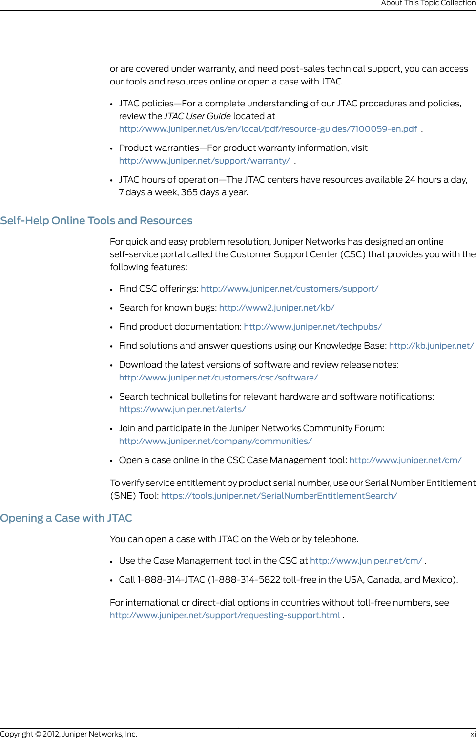 or are covered under warranty, and need post-sales technical support, you can accessour tools and resources online or open a case with JTAC.•JTAC policies—For a complete understanding of our JTAC procedures and policies,review the JTAC User Guide located athttp://www.juniper.net/us/en/local/pdf/resource-guides/7100059-en.pdf .•Product warranties—For product warranty information, visithttp://www.juniper.net/support/warranty/ .•JTAC hours of operation—The JTAC centers have resources available 24 hours a day,7 days a week, 365 days a year.Self-Help Online Tools and ResourcesFor quick and easy problem resolution, Juniper Networks has designed an onlineself-service portal called the Customer Support Center (CSC) that provides you with thefollowing features:•Find CSC offerings: http://www.juniper.net/customers/support/•Search for known bugs: http://www2.juniper.net/kb/•Find product documentation: http://www.juniper.net/techpubs/•Find solutions and answer questions using our Knowledge Base: http://kb.juniper.net/•Download the latest versions of software and review release notes:http://www.juniper.net/customers/csc/software/•Search technical bulletins for relevant hardware and software notifications:https://www.juniper.net/alerts/•Join and participate in the Juniper Networks Community Forum:http://www.juniper.net/company/communities/•Open a case online in the CSC Case Management tool: http://www.juniper.net/cm/To verify service entitlement by product serial number, use our Serial Number Entitlement(SNE) Tool: https://tools.juniper.net/SerialNumberEntitlementSearch/Opening a Case with JTACYou can open a case with JTAC on the Web or by telephone.•Use the Case Management tool in the CSC at http://www.juniper.net/cm/ .•Call 1-888-314-JTAC (1-888-314-5822 toll-free in the USA, Canada, and Mexico).For international or direct-dial options in countries without toll-free numbers, seehttp://www.juniper.net/support/requesting-support.html .xiCopyright © 2012, Juniper Networks, Inc.About This Topic Collection