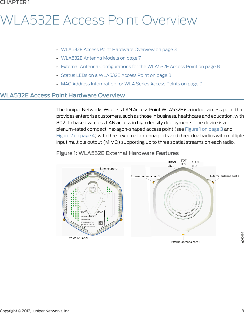 CHAPTER 1WLA532E Access Point Overview•WLA532E Access Point Hardware Overview on page 3•WLA532E Antenna Models on page 7•External Antenna Configurations for the WLA532E Access Point on page 8•Status LEDs on a WLA532E Access Point on page 8•MAC Address Information for WLA Series Access Points on page 9WLA532E Access Point Hardware OverviewThe Juniper Networks Wireless LAN Access Point WLA532E is a indoor access point thatprovides enterprise customers, such as those in business, healthcare and education, with802.11nbased wireless LAN access in highdensity deployments. The device is aplenum-rated compact, hexagon-shaped access point (see Figure 1 on page 3 andFigure 2 on page 4) with three external antenna ports and three dual radios with multipleinput multiple output (MIMO) supporting up to three spatial streams on each radio.Figure 1: WLA532E External Hardware Features3Copyright © 2012, Juniper Networks, Inc.