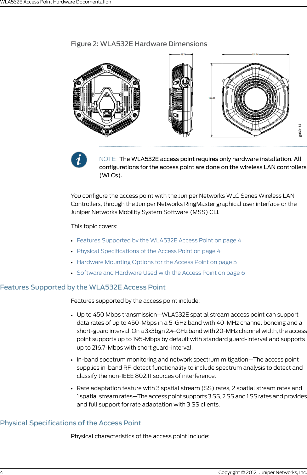 Figure 2: WLA532E Hardware DimensionsNOTE: The WLA532E access point requires only hardware installation. Allconfigurations for the access point are done on the wireless LAN controllers(WLCs).You configure the access point with the Juniper Networks WLC Series Wireless LANControllers, through the Juniper Networks RingMaster graphical user interface or theJuniper Networks Mobility System Software (MSS) CLI.This topic covers:•Features Supported by the WLA532E Access Point on page 4•Physical Specifications of the Access Point on page 4•Hardware Mounting Options for the Access Point on page 5•Software and Hardware Used with the Access Point on page 6Features Supported by the WLA532E Access PointFeatures supported by the access point include:•Up to 450Mbps transmission—WLA532E spatial stream access point can supportdata rates of up to 450-Mbps in a 5-GHz band with 40-MHz channel bonding and ashort-guard interval. On a 3x3bgn 2.4-GHz band with 20-MHz channel width, the accesspoint supports up to 195-Mbps by default with standard guard-interval and supportsup to 216.7-Mbps with short guard-interval.•In-band spectrum monitoring and network spectrum mitigation—The access pointsupplies in-band RF-detect functionality to include spectrum analysis to detect andclassify the non-IEEE 802.11 sources of interference.•Rate adaptation feature with 3 spatial stream (SS) rates, 2 spatial stream rates and1 spatial stream rates—The access point supports 3 SS, 2 SS and 1 SS rates and providesand full support for rate adaptation with 3 SS clients.Physical Specifications of the Access PointPhysical characteristics of the access point include:Copyright © 2012, Juniper Networks, Inc.4WLA532E Access Point Hardware Documentation