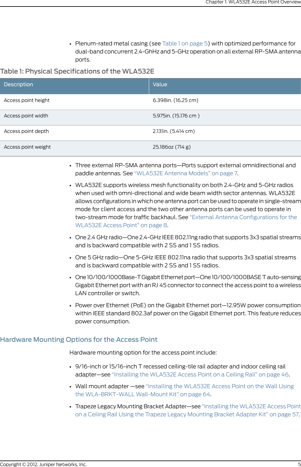 •Plenum-rated metal casing (see Table 1 on page 5) with optimized performance fordual-band concurrent 2.4-GhHz and 5-GHz operation on all external RP-SMA antennaports.Table 1: Physical Specifications of the WLA532EValueDescription6.398in. (16.25 cm)Access point height5.975in. (15.176 cm )Access point width2.131in. (5.414 cm)Access point depth25.186oz (714 g)Access point weight•Three external RP-SMA antenna ports—Ports support external omnidirectional andpaddle antennas. See “WLA532E Antenna Models” on page 7.•WLA532E supports wireless mesh functionality on both 2.4-GHz and 5-GHz radioswhen used with omni-directional and wide beam width sector antennas. WLA532Eallows configurations in which one antenna port can be used to operate in single-streammode for client access and the two other antenna ports can be used to operate intwo-stream mode for traffic backhaul. See “External Antenna Configurations for theWLA532E Access Point” on page 8.•One 2.4GHz radio—One 2.4-GHz IEEE 802.11ng radio that supports 3x3 spatial streamsand is backward compatible with 2 SS and 1 SS radios.•One 5GHz radio—One 5-GHz IEEE 802.11na radio that supports 3x3 spatial streamsand is backward compatible with 2 SS and 1 SS radios.•One 10/100/1000Base-T Gigabit Ethernet port—One 10/100/1000BASET auto-sensingGigabit Ethernet port with an RJ45 connector to connect the access point to a wirelessLAN controller or switch.•Power over Ethernet (PoE) on the Gigabit Ethernet port—12.95W power consumptionwithin IEEE standard 802.3af power on the Gigabit Ethernet port. This feature reducespower consumption.Hardware Mounting Options for the Access PointHardware mounting option for the access point include:•9/16-inch or 15/16-inch T recessed ceiling-tile rail adapter and indoor ceiling railadapter—see “Installing the WLA532E Access Point on a Ceiling Rail” on page 46.•Wall mount adapter —see “Installing the WLA532E Access Point on the Wall Usingthe WLA-BRKT-WALL Wall-Mount Kit” on page 64.•Trapeze Legacy Mounting Bracket Adapter—see “Installing the WLA532E Access Pointon a Ceiling Rail Using the Trapeze Legacy Mounting Bracket Adapter Kit” on page 57.5Copyright © 2012, Juniper Networks, Inc.Chapter 1: WLA532E Access Point Overview