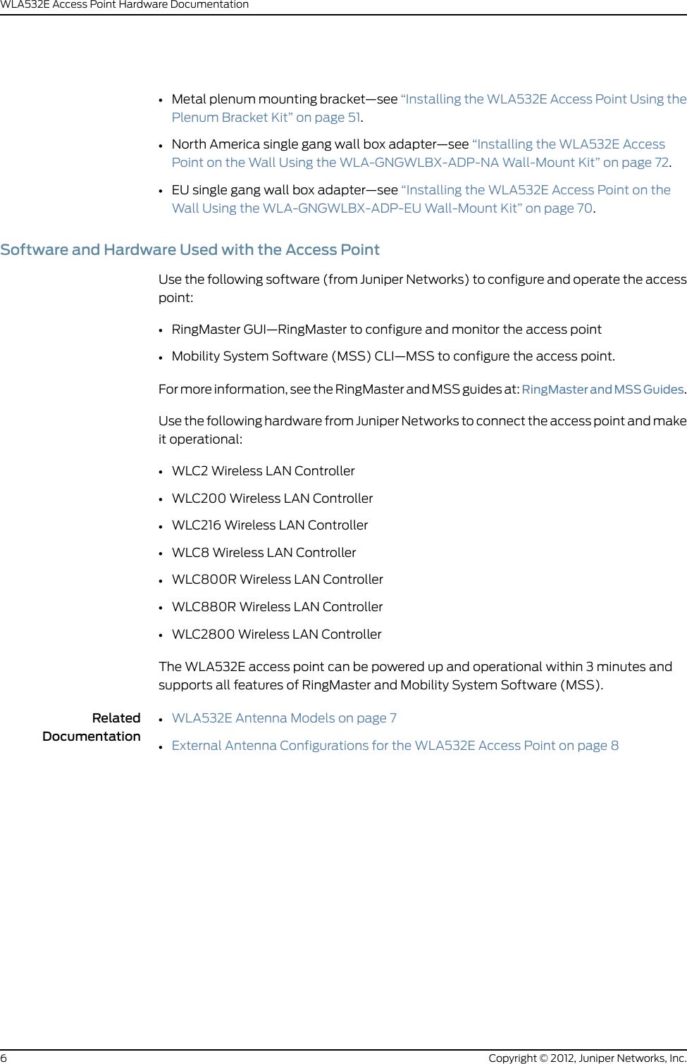 •Metal plenum mounting bracket—see “Installing the WLA532E Access Point Using thePlenum Bracket Kit” on page 51.•North America single gang wall box adapter—see “Installing the WLA532E AccessPoint on the Wall Using the WLA-GNGWLBX-ADP-NA Wall-Mount Kit” on page 72.•EU single gang wall box adapter—see “Installing the WLA532E Access Point on theWall Using the WLA-GNGWLBX-ADP-EU Wall-Mount Kit” on page 70.Software and Hardware Used with the Access PointUse the following software (from Juniper Networks) to configure and operate the accesspoint:•RingMaster GUI—RingMaster to configure and monitor the access point•Mobility System Software (MSS) CLI—MSS to configure the access point.For more information, see the RingMaster and MSS guides at: RingMasterandMSSGuides.Use the following hardware from Juniper Networks to connect the access point and makeit operational:•WLC2 Wireless LAN Controller•WLC200 Wireless LAN Controller•WLC216 Wireless LAN Controller•WLC8 Wireless LAN Controller•WLC800R Wireless LAN Controller•WLC880R Wireless LAN Controller•WLC2800 Wireless LAN ControllerThe WLA532E access point can be powered up and operational within 3 minutes andsupports all features of RingMaster and Mobility System Software (MSS).RelatedDocumentationWLA532E Antenna Models on page 7••External Antenna Configurations for the WLA532E Access Point on page 8Copyright © 2012, Juniper Networks, Inc.6WLA532E Access Point Hardware Documentation