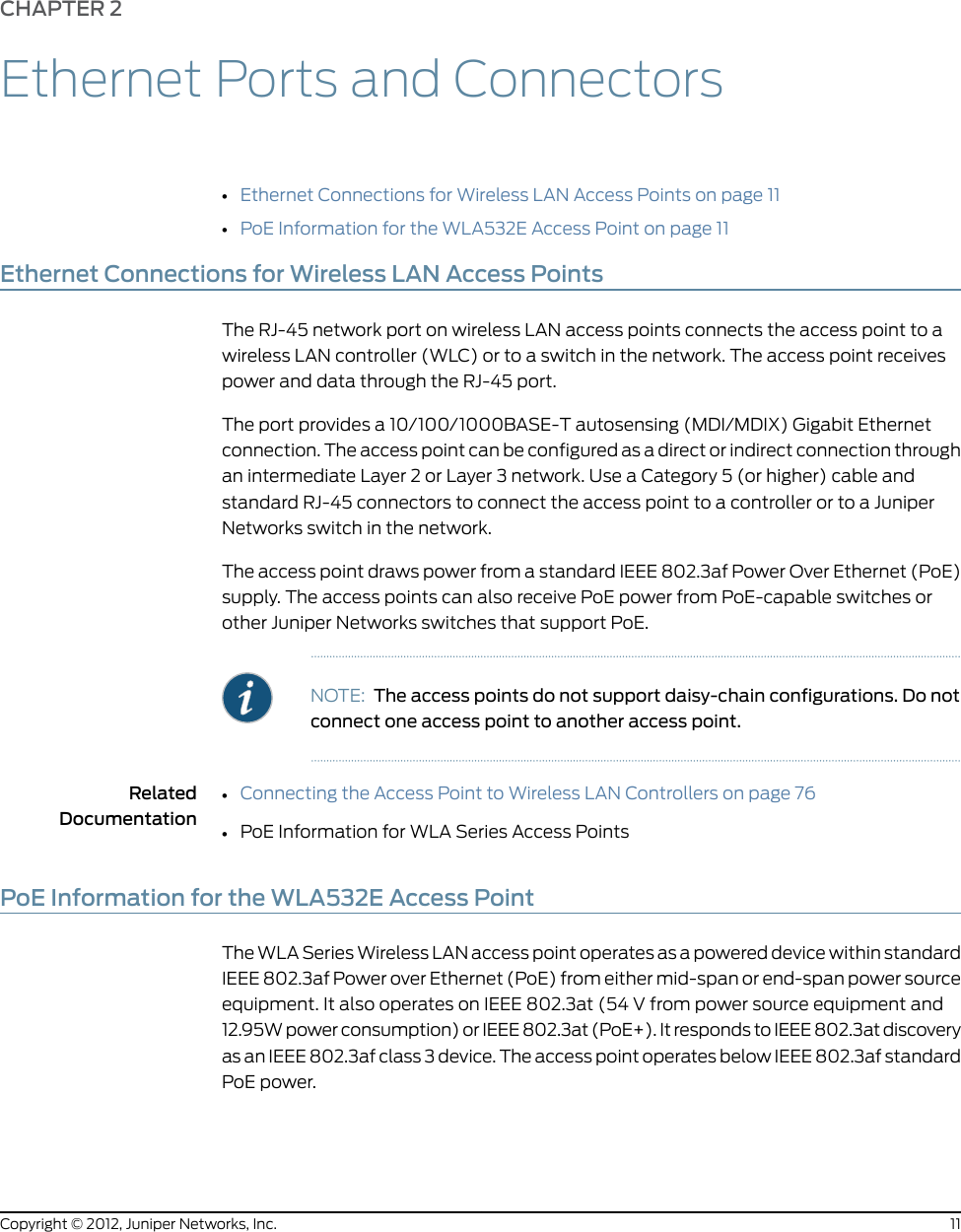 CHAPTER 2Ethernet Ports and Connectors•Ethernet Connections for Wireless LAN Access Points on page 11•PoE Information for the WLA532E Access Point on page 11Ethernet Connections for Wireless LAN Access PointsThe RJ-45 network port on wireless LAN access points connects the access point to awireless LAN controller (WLC) or to a switch in the network. The access point receivespower and data through the RJ-45 port.The port provides a 10/100/1000BASE-T autosensing (MDI/MDIX) Gigabit Ethernetconnection. The access point can be configured as a direct or indirect connection throughan intermediate Layer 2 or Layer 3 network. Use a Category 5 (or higher) cable andstandard RJ-45 connectors to connect the access point to a controller or to a JuniperNetworks switch in the network.The access point draws power from a standard IEEE 802.3af Power Over Ethernet (PoE)supply. The access points can also receive PoE power from PoE-capable switches orother Juniper Networks switches that support PoE.NOTE: The access points do not support daisy-chain configurations. Do notconnect one access point to another access point.RelatedDocumentationConnecting the Access Point to Wireless LAN Controllers on page 76••PoE Information for WLA Series Access PointsPoE Information for the WLA532E Access PointThe WLA Series Wireless LAN access point operates as a powered device within standardIEEE 802.3af Power over Ethernet (PoE) from either mid-span or end-span power sourceequipment. It also operates on IEEE 802.3at (54 V from power source equipment and12.95W power consumption) or IEEE 802.3at (PoE+). It responds to IEEE 802.3at discoveryas an IEEE 802.3af class 3 device. The access point operates below IEEE 802.3af standardPoE power.11Copyright © 2012, Juniper Networks, Inc.