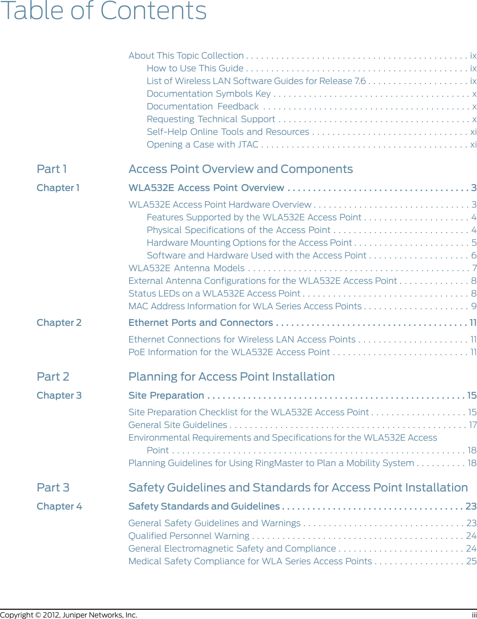 Table of ContentsAboutThisTopicCollection............................................ixHowtoUseThisGuide............................................ixList of Wireless LAN Software Guides for Release 7.6 . . . . . . . . . . . . . . . . . . . . ixDocumentationSymbolsKey.......................................xDocumentation Feedback .........................................xRequestingTechnicalSupport......................................xSelf-Help Online Tools and Resources . . . . . . . . . . . . . . . . . . . . . . . . . . . . . . . xiOpeningaCasewithJTAC.........................................xiPart 1 Access Point Overview and ComponentsChapter1 WLA532EAccessPointOverview....................................3WLA532E Access Point Hardware Overview . . . . . . . . . . . . . . . . . . . . . . . . . . . . . . . 3Features Supported by the WLA532E Access Point . . . . . . . . . . . . . . . . . . . . . 4Physical Specifications of the Access Point . . . . . . . . . . . . . . . . . . . . . . . . . . . 4Hardware Mounting Options for the Access Point . . . . . . . . . . . . . . . . . . . . . . . 5Software and Hardware Used with the Access Point . . . . . . . . . . . . . . . . . . . . 6WLA532EAntennaModels............................................7External Antenna Configurations for the WLA532E Access Point . . . . . . . . . . . . . . 8StatusLEDsonaWLA532EAccessPoint.................................8MAC Address Information for WLA Series Access Points . . . . . . . . . . . . . . . . . . . . . 9Chapter2 EthernetPortsandConnectors......................................11Ethernet Connections for Wireless LAN Access Points . . . . . . . . . . . . . . . . . . . . . . 11PoE Information for the WLA532E Access Point . . . . . . . . . . . . . . . . . . . . . . . . . . . 11Part 2 Planning for Access Point InstallationChapter3 SitePreparation...................................................15Site Preparation Checklist for the WLA532E Access Point . . . . . . . . . . . . . . . . . . . 15GeneralSiteGuidelines...............................................17Environmental Requirements and Specifications for the WLA532E AccessPoint..........................................................18Planning Guidelines for Using RingMaster to Plan a Mobility System . . . . . . . . . . 18Part 3 Safety Guidelines and Standards for Access Point InstallationChapter 4 Safety Standards and Guidelines . . . . . . . . . . . . . . . . . . . . . . . . . . . . . . . . . . . . 23General Safety Guidelines and Warnings . . . . . . . . . . . . . . . . . . . . . . . . . . . . . . . . 23QualifiedPersonnelWarning..........................................24General Electromagnetic Safety and Compliance . . . . . . . . . . . . . . . . . . . . . . . . . 24Medical Safety Compliance for WLA Series Access Points . . . . . . . . . . . . . . . . . . 25iiiCopyright © 2012, Juniper Networks, Inc.