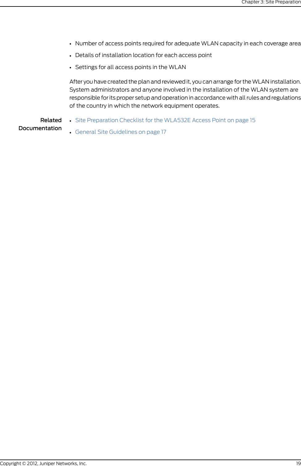 Table 7: Site Preparation Checklist (continued)DatePerformed ByFor More InformationItem or TaskIf you are installing the access pointin a wireless LAN mesh or wirelessbridge configuration, you mustconfigure the access point beforedeploying the access point in thefinal location. To configure theaccess point connection, use theRingMaster GUI or the MobilitySystem Software CLI.See Mobility System SoftwareConfiguration Guide athttp://www.juniper.net/techpubs/en_US/release-independent/wireless/information-products/pathway-pages/wireless-lan/software-80.html.Configure the Access Point ConnectionRelatedDocumentationGeneral Safety Guidelines and Warnings on page 23••General Site Guidelines on page 17General Site GuidelinesThis topic applies to hardware devices in the WLA Series.Efficient device operation requires proper site planning and maintenance and properinstallation of the equipment using brackets, adapters and other hardware frominstallation kits.To plan and create an acceptable operating environment for your device and preventenvironmentally caused equipment failures:•Keep the area around the access point free from dust and conductive material.•Follow prescribed installation and safety guidelines to ensure that the access point isproperly installed and not at risk for causing damage to the hardware or falling topotentially cause bodily harm.•Follow the prescribed environmental requirements and specifications to avoid damagingthe equipment.•Install the device in a secure area, so that only authorized personnel can access thedevice.RelatedDocumentationEnvironmental Requirements and Specifications for the WLA532E Access Point onpage 18••Medical Safety Compliance for WLA Series Access Points on page 2517Copyright © 2012, Juniper Networks, Inc.Chapter 3: Site Preparation