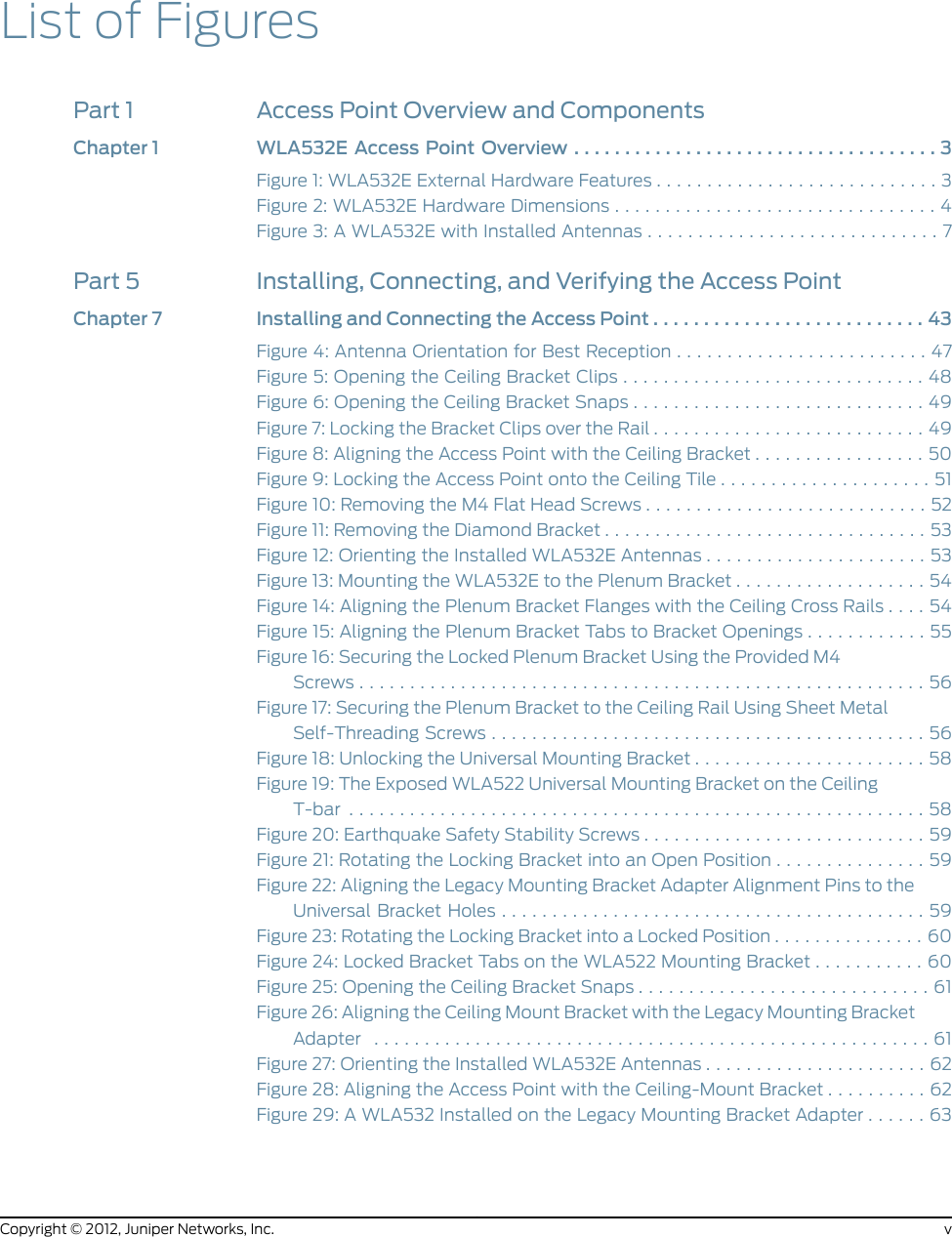 List of FiguresPart 1 Access Point Overview and ComponentsChapter1 WLA532EAccessPointOverview....................................3Figure 1: WLA532E External Hardware Features . . . . . . . . . . . . . . . . . . . . . . . . . . . . 3Figure 2: WLA532E Hardware Dimensions . . . . . . . . . . . . . . . . . . . . . . . . . . . . . . . . 4Figure 3: A WLA532E with Installed Antennas . . . . . . . . . . . . . . . . . . . . . . . . . . . . . 7Part 5 Installing, Connecting, and Verifying the Access PointChapter 7 Installing and Connecting the Access Point . . . . . . . . . . . . . . . . . . . . . . . . . . . 43Figure 4: Antenna Orientation for Best Reception . . . . . . . . . . . . . . . . . . . . . . . . . 47Figure 5: Opening the Ceiling Bracket Clips . . . . . . . . . . . . . . . . . . . . . . . . . . . . . . 48Figure 6: Opening the Ceiling Bracket Snaps . . . . . . . . . . . . . . . . . . . . . . . . . . . . . 49Figure 7: Locking the Bracket Clips over the Rail . . . . . . . . . . . . . . . . . . . . . . . . . . . 49Figure 8: Aligning the Access Point with the Ceiling Bracket . . . . . . . . . . . . . . . . . 50Figure 9: Locking the Access Point onto the Ceiling Tile . . . . . . . . . . . . . . . . . . . . . 51Figure 10: Removing the M4 Flat Head Screws . . . . . . . . . . . . . . . . . . . . . . . . . . . . 52Figure 11: Removing the Diamond Bracket . . . . . . . . . . . . . . . . . . . . . . . . . . . . . . . . 53Figure 12: Orienting the Installed WLA532E Antennas . . . . . . . . . . . . . . . . . . . . . . 53Figure 13: Mounting the WLA532E to the Plenum Bracket . . . . . . . . . . . . . . . . . . . 54Figure 14: Aligning the Plenum Bracket Flanges with the Ceiling Cross Rails . . . . 54Figure 15: Aligning the Plenum Bracket Tabs to Bracket Openings . . . . . . . . . . . . 55Figure 16: Securing the Locked Plenum Bracket Using the Provided M4Screws........................................................56Figure 17: Securing the Plenum Bracket to the Ceiling Rail Using Sheet MetalSelf-ThreadingScrews...........................................56Figure 18: Unlocking the Universal Mounting Bracket . . . . . . . . . . . . . . . . . . . . . . . 58Figure 19: The Exposed WLA522 Universal Mounting Bracket on the CeilingT-bar .........................................................58Figure 20: Earthquake Safety Stability Screws . . . . . . . . . . . . . . . . . . . . . . . . . . . . 59Figure 21: Rotating the Locking Bracket into an Open Position . . . . . . . . . . . . . . . 59Figure 22: Aligning the Legacy Mounting Bracket Adapter Alignment Pins to theUniversalBracketHoles..........................................59Figure 23: Rotating the Locking Bracket into a Locked Position . . . . . . . . . . . . . . . 60Figure 24: Locked Bracket Tabs on the WLA522 Mounting Bracket . . . . . . . . . . . 60Figure 25: Opening the Ceiling Bracket Snaps . . . . . . . . . . . . . . . . . . . . . . . . . . . . . 61Figure 26: Aligning the Ceiling Mount Bracket with the Legacy Mounting BracketAdapter .......................................................61Figure 27: Orienting the Installed WLA532E Antennas . . . . . . . . . . . . . . . . . . . . . . 62Figure 28: Aligning the Access Point with the Ceiling-Mount Bracket . . . . . . . . . . 62Figure 29: A WLA532 Installed on the Legacy Mounting Bracket Adapter . . . . . . 63vCopyright © 2012, Juniper Networks, Inc.