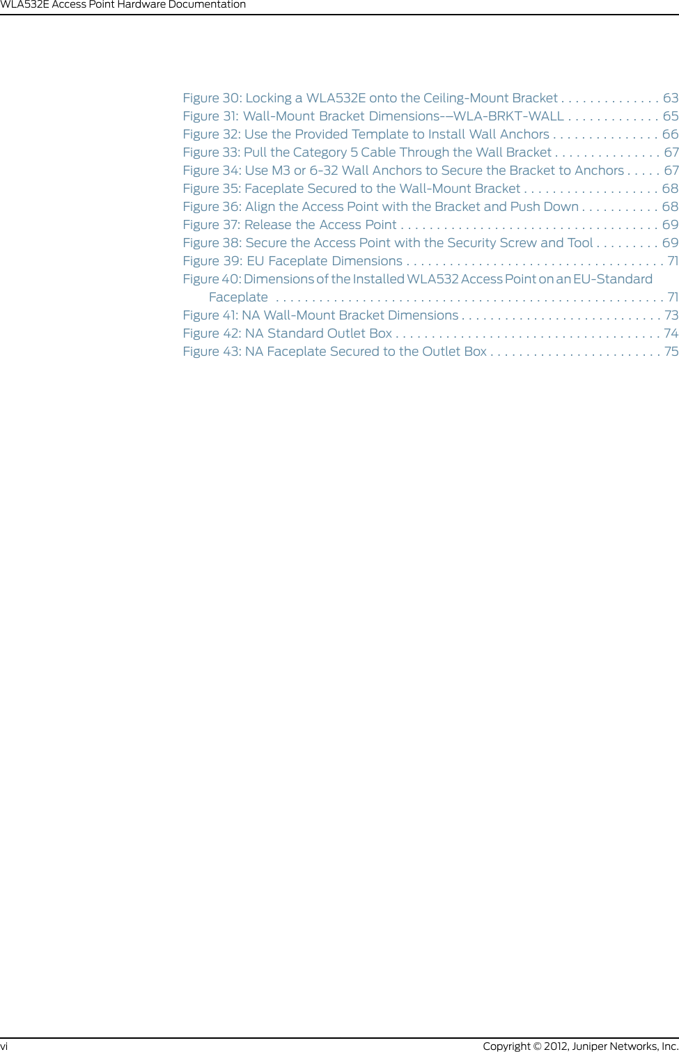 Figure 30: Locking a WLA532E onto the Ceiling-Mount Bracket . . . . . . . . . . . . . . 63Figure 31: Wall-Mount Bracket Dimensions-–WLA-BRKT-WALL . . . . . . . . . . . . . 65Figure 32: Use the Provided Template to Install Wall Anchors . . . . . . . . . . . . . . . 66Figure 33: Pull the Category 5 Cable Through the Wall Bracket . . . . . . . . . . . . . . . 67Figure 34: Use M3 or 6-32 Wall Anchors to Secure the Bracket to Anchors . . . . . 67Figure 35: Faceplate Secured to the Wall-Mount Bracket . . . . . . . . . . . . . . . . . . . 68Figure 36: Align the Access Point with the Bracket and Push Down . . . . . . . . . . . 68Figure37:ReleasetheAccessPoint....................................69Figure 38: Secure the Access Point with the Security Screw and Tool . . . . . . . . . 69Figure39:EUFaceplateDimensions....................................71Figure 40: Dimensions of the Installed WLA532 Access Point on an EU-StandardFaceplate ......................................................71Figure 41: NA Wall-Mount Bracket Dimensions . . . . . . . . . . . . . . . . . . . . . . . . . . . . 73Figure42:NAStandardOutletBox.....................................74Figure 43: NA Faceplate Secured to the Outlet Box . . . . . . . . . . . . . . . . . . . . . . . . 75Copyright © 2012, Juniper Networks, Inc.viWLA532E Access Point Hardware Documentation