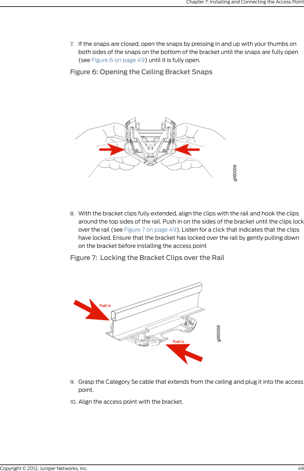 CHAPTER 7Installing and Connecting the Access Point•Installation Instructions Warning on page 43•Unpacking a WLA532E Access Point on page 44•Parts Inventory (Packing List) for a WLA532E Access Point on page 44•Installing the WLA532E Access Point on a Ceiling Rail on page 46•Installing the WLA532E Access Point Using the Plenum Bracket Kit on page 51•Installing the WLA532E Access Point on a Ceiling Rail Using the Trapeze LegacyMounting Bracket Adapter Kit on page 57•Installing the WLA532E Access Point on the Wall Using the WLA-BRKT-WALLWall-Mount Kit on page 64•Installing the WLA532E Access Point on the Wall Using the WLA-GNGWLBX-ADP-EUWall-Mount Kit on page 70•Installing the WLA532E Access Point on the Wall Using the WLA-GNGWLBX-ADP-NAWall-Mount Kit on page 72•Connecting the Access Point to Wireless LAN Controllers on page 76Installation Instructions WarningThis topic applies to hardware devices in the Wireless LAN Access Point WLA Seriesproduct family. For a complete list of safety guidelines and warnings and detailedcompliance information, see the Juniper Networks Regulatory Guide in the Wireless LANServices (WLS) documentation at Wireless LAN Services (WLS) Product Documentation.WARNING: Read the installation instructions before you connect the deviceto a power source.Waarschuwing Raadpleeg de installatie-aanwijzingen voordat u het systeemmet de voeding verbindt.Varoitus Lue asennusohjeet ennen järjestelmän yhdistämistä virtalähteeseen.Attention Avant de brancher le système sur la source d&apos;alimentation, consulterles directives d&apos;installation.43Copyright © 2012, Juniper Networks, Inc.