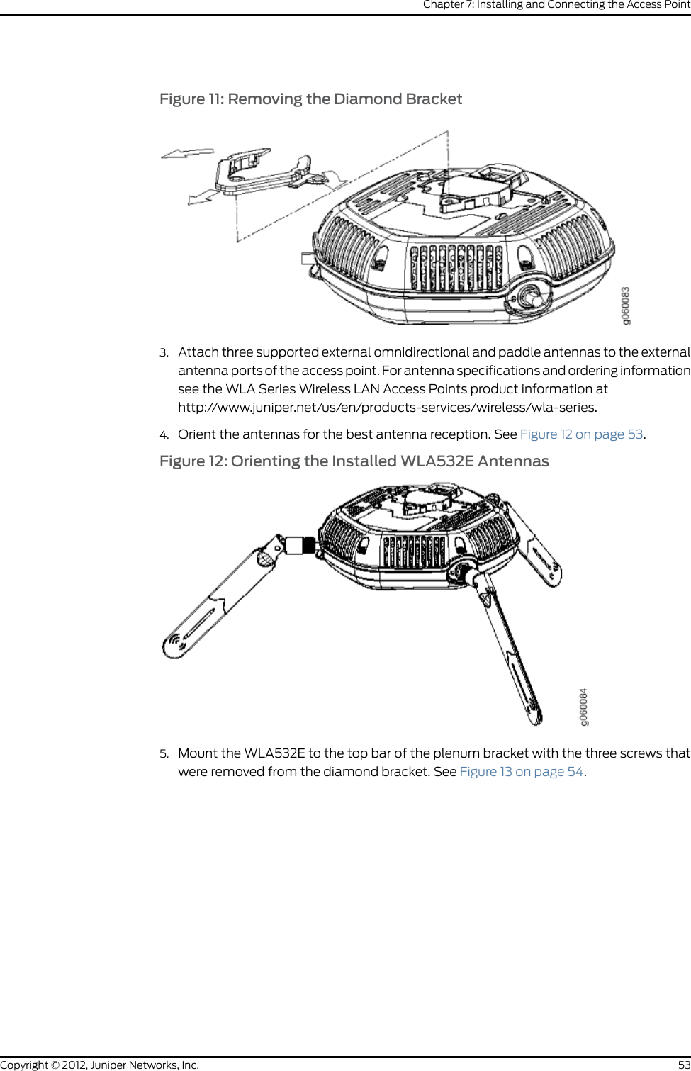 You can install the WLA532E access point on the ceiling using the provided mountingbracket in the or on a junction box on a wall. Mounting the device on the ceiling is theprimary installation method and ceiling-mount installation steps are provided in thistopic. You can purchase a junction box wall-mount kit separately and follow thewall-mounting instructions in the Wireless LAN Services (WLS) documentation athttp://www.juniper.net/techpubs/ .The ceiling mount kit includes a bracket for mounting the access point to a recessed,9/16-inch or 15/16-inch T ceiling-tile rail and an indoor ceiling rail adapter that allowsyou to mount the access point to a 1/4-inch and 1/8-inch open ceiling rail.Ensure that you have the following parts and tools available to install the access point:•One ceiling-mount bracket (WLA-BRKT-CLNG) (provided)•Mounting template (provided)•Category 5e straight-through signaling cable with RJ-45 connectors, installed (notprovided)•Three supported external omnidirectional and paddle antennas (not provided)•Box cutter or similar tool to cut ceiling tiles (not provided)•(Optional) An indoor ceiling-rail adapter and a legacy adapter (both provided), whichare needed only for unique ceiling-rail installations using the adapters-see the WLA532EAccess Point Hardware Documentation athttp://www.juniper.net/techpubs/en_US/release-dependent/wireless/informationproducts/pathway-pages/wireless-lan/index.html.•(Optional) Security kit, which includes a security tool and a security screw. (The kit isnot provided and can be ordered separately.)To install the access point on a suspended ceiling rail:1. Attach three supported external omnidirectional and paddle antennas to the externalantenna ports of the access point. For antenna specifications and ordering informationsee the WLA Series Wireless LAN Access Points product information athttp://www.juniper.net/us/en/products-services/wireless/wla-series.2. Orient the antennas for the best antenna reception. See Figure 4 on page 47.Figure 4: Antenna Orientation for Best Reception47Copyright © 2012, Juniper Networks, Inc.Chapter 7: Installing and Connecting the Access Point