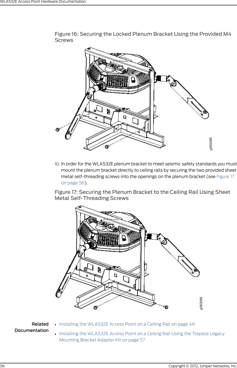 3. Select an installation location under a recessed 9/16-inch or 15/16-inch T ceiling-tilerail in the ceiling.4. Cut a hole as follows in the ceiling tile for running the Category 5e cable:a. Place the mounting template over the area where you will install the access point.b. Use a box cutter or a similar tool to cut along the line marking the opening for theport connectors.c. Remove the mounting template and the material you cut from the ceiling tile.5. Run the Category 5e cable from the ceiling through the hole in the ceiling tile.6. Ensure that the snaps on the top of the ceiling-mount bracket are open so that theclips can fully extend to fit around the ceiling rail. The bracket is shipped with thesnaps open so that it is ready to be clipped over a ceiling rail (see Figure 5 on page 48).Figure 5: Opening the Ceiling Bracket ClipsCopyright © 2012, Juniper Networks, Inc.48WLA532E Access Point Hardware Documentation