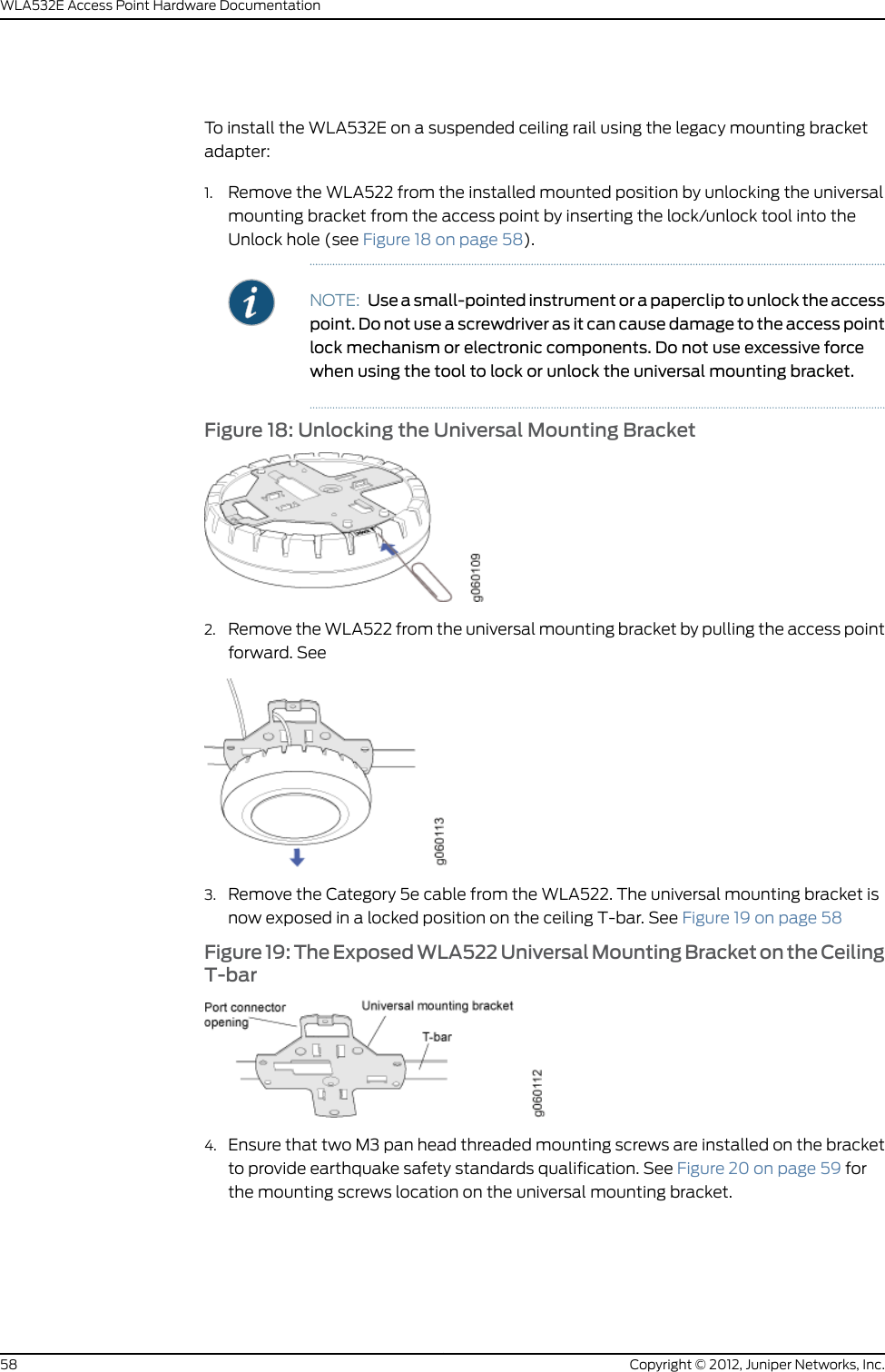 11. Press the access point forward (see Figure 8 on page 50) until it clicks into place.Ensure that the access point is seated correctly in the bracket by gently pulling downon the access point.Figure 8: Aligning the Access Point with the Ceiling Bracket12. If the access point is not properly secured, press the release button on top of thebracket to unlock the access point. Making sure that the cable is still connected, repeatSteps 10 and 11.Copyright © 2012, Juniper Networks, Inc.50WLA532E Access Point Hardware Documentation