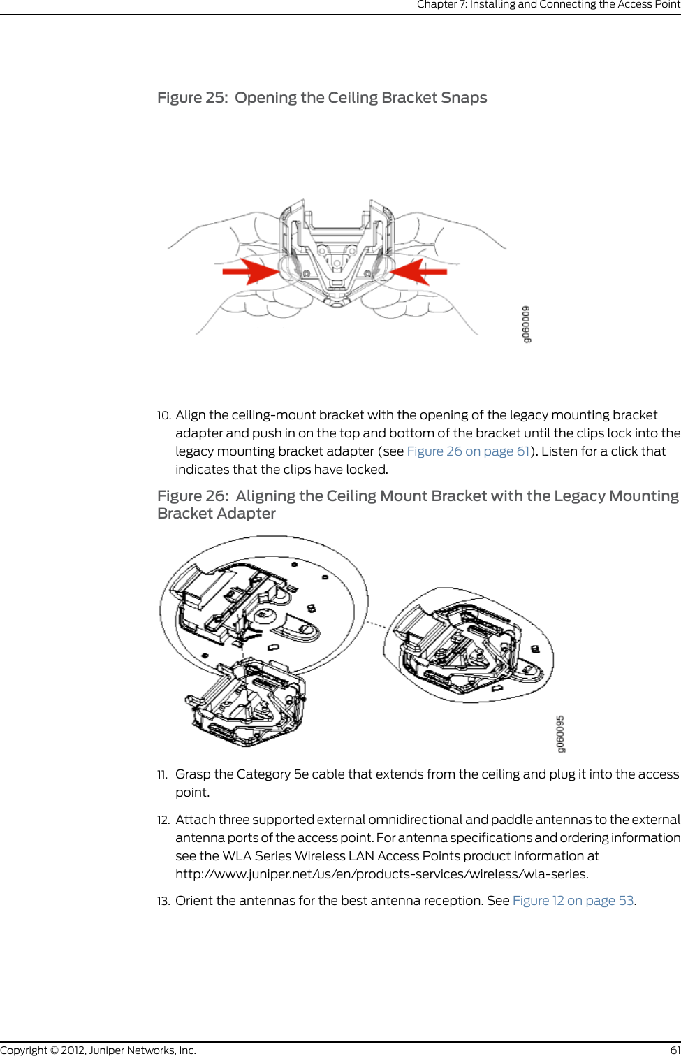 Figure 11: Removing the Diamond Bracket3. Attach three supported external omnidirectional and paddle antennas to the externalantenna ports of the access point. For antenna specifications and ordering informationsee the WLA Series Wireless LAN Access Points product information athttp://www.juniper.net/us/en/products-services/wireless/wla-series.4. Orient the antennas for the best antenna reception. See Figure 12 on page 53.Figure 12: Orienting the Installed WLA532E Antennas5. Mount the WLA532E to the top bar of the plenum bracket with the three screws thatwere removed from the diamond bracket. See Figure 13 on page 54.53Copyright © 2012, Juniper Networks, Inc.Chapter 7: Installing and Connecting the Access Point