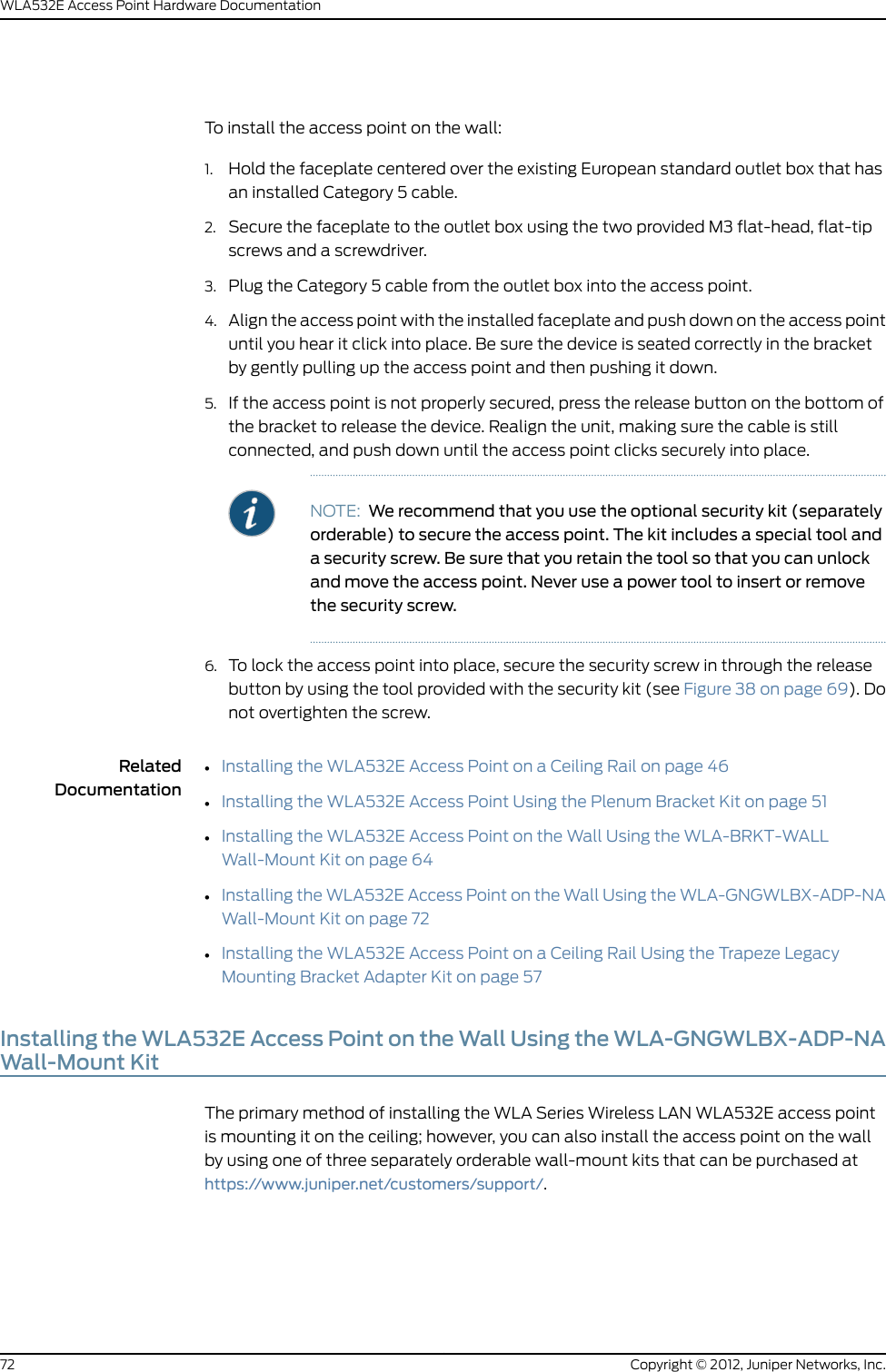 •Installing the WLA532E Access Point on the Wall Using the WLA-BRKT-WALLWall-Mount Kit on page 64•Installing the WLA532E Access Point on the Wall Using the WLA-GNGWLBX-ADP-EUWall-Mount Kit on page 70•Installing the WLA532E Access Point on the Wall Using the WLA-GNGWLBX-ADP-NAWall-Mount Kit on page 72Installing the WLA532E Access Point on the Wall Using the WLA-BRKT-WALLWall-Mount KitThe primary method of installing the WLA Series Wireless LAN WLA532E access pointis mounting it on the ceiling; however, you can also install the access point on the wallby using one of three separately orderable wall-mount kits that can be purchased athttps://www.juniper.net/customers/support/.This topic covers installation of the WLA532E access point on the WLA-BRKT-WALL kit:Ensure that you have the following parts and tools available to install the access point:Copyright © 2012, Juniper Networks, Inc.64WLA532E Access Point Hardware Documentation
