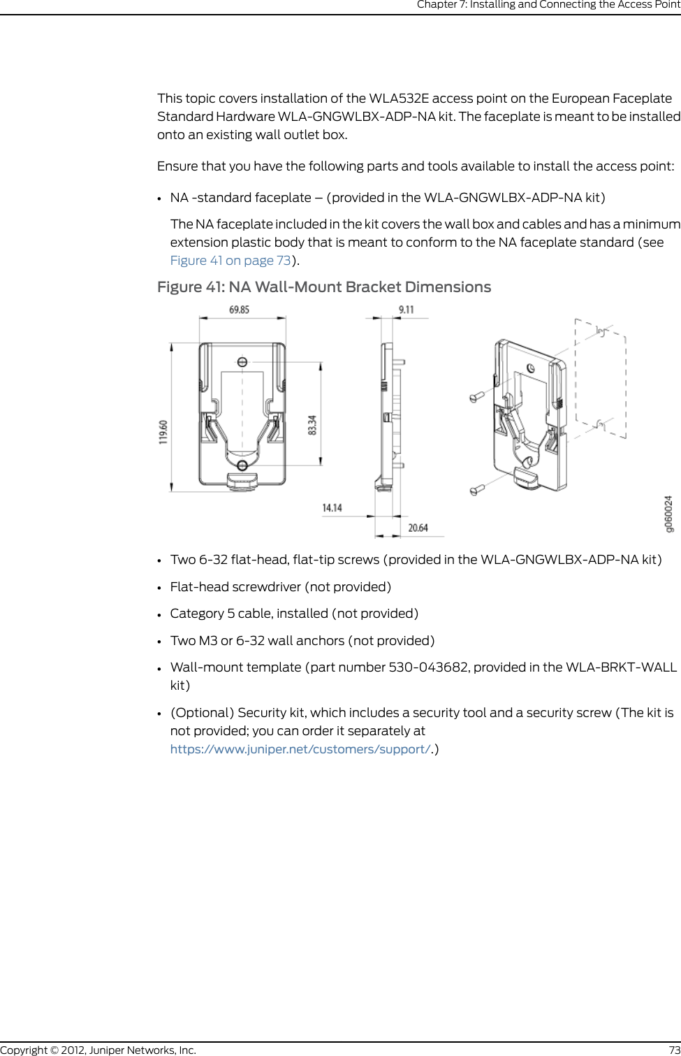 •Wall-mount bracket–provided in the WLA-BRKT-WALL kit)NOTE: The wall-mount bracket extends the access point 1.5 inches fromthe wall to accommodate the Ethernet cable bend radius.Figure 31: Wall-Mount Bracket Dimensions-–WLA-BRKT-WALL128.10mm83.34mm72.54mm15.57mmg060023The cable opening can be installed on thetop or bottom depending on the mountingorientation of the bracket.Side cable opening27.98mmWall bracket mounthole diameter: 3.96mm•Two flat-tip, flat-head screws–provided in the WLA-BRKT-WALL kit)•Faceplate–provided in the WLA-BRKT-WALL kit)•Flat-head screwdriver (not provided)•Category 5 cable, installed (not provided)•Two M3 or 6-32 wall anchors (not provided)•Wall-mount template (part number 530-043682, provided in the WLA-BRKT-WALLkit)•(Optional) Security kit, which includes a security tool and a security screw (The kit isnot provided; you can order it separately athttps://www.juniper.net/customers/support/.)65Copyright © 2012, Juniper Networks, Inc.Chapter 7: Installing and Connecting the Access Point