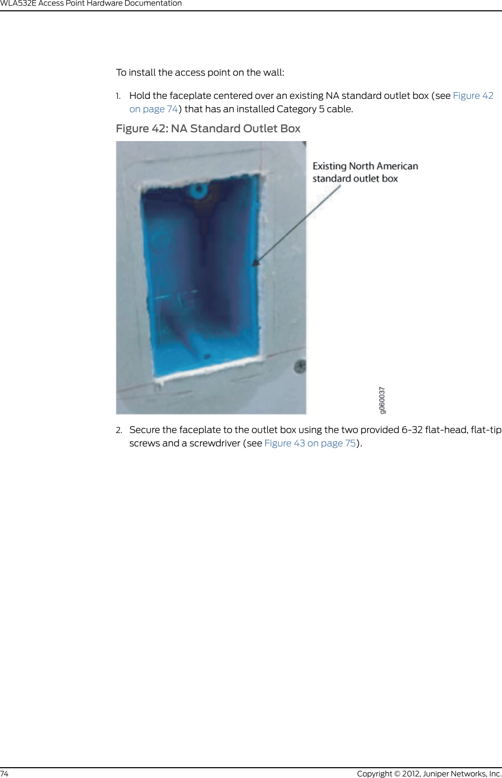 To install the access point on the wall:1. Use the provided WLA532E wall-mount template to determine your anchor mountinglocation (see Figure 32 on page 66) and install the wall anchors (not included in theWLA-BRKT-WALL kit).Figure 32: Use the Provided Template to Install Wall Anchors2. Hold the wall-mount bracket centered over the wall anchors and pull the installedCategory 5 cable through the wall-mount bracket (see Figure 33 on page 67).Copyright © 2012, Juniper Networks, Inc.66WLA532E Access Point Hardware Documentation