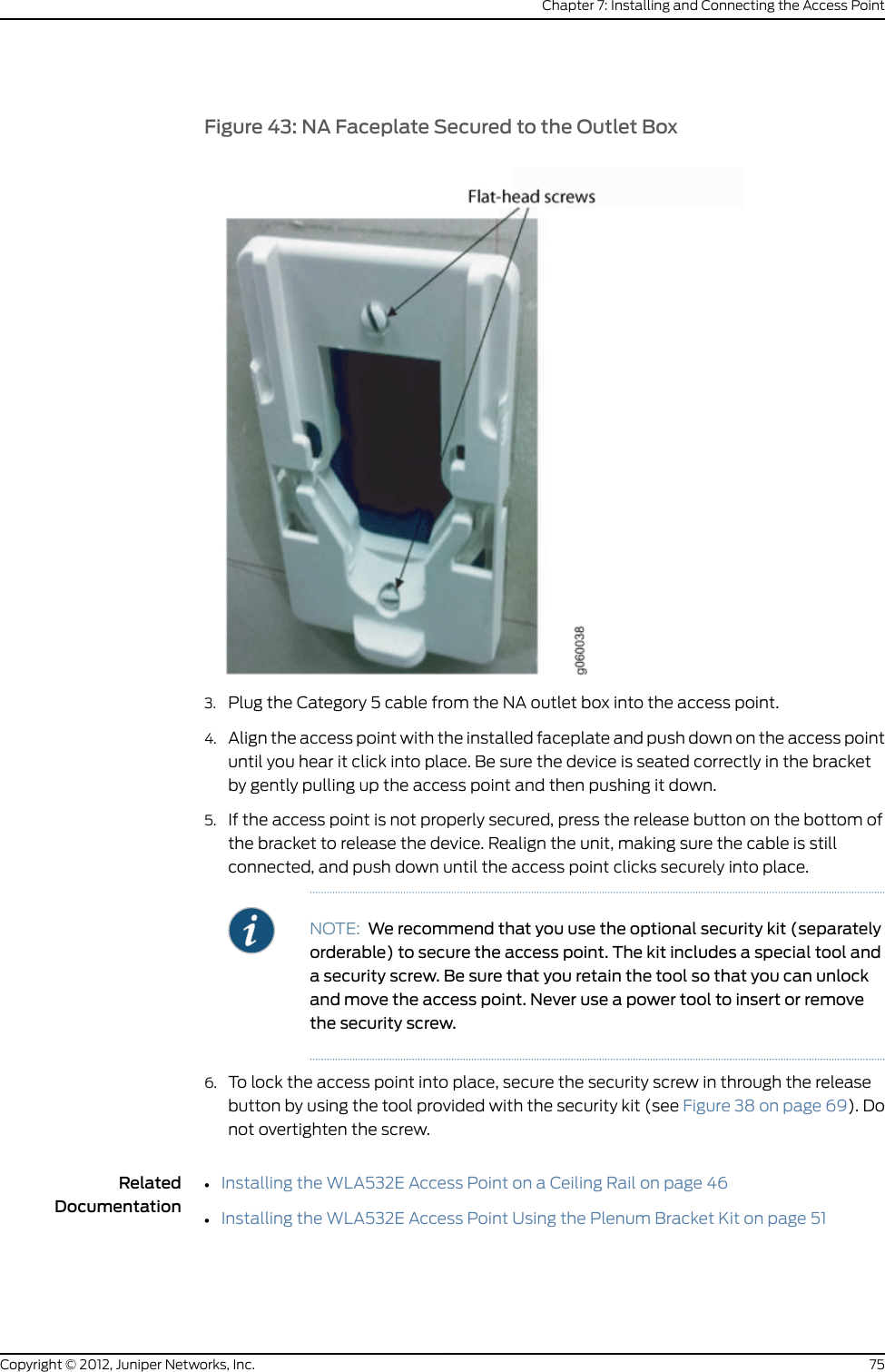 Figure 33: Pull the Category 5 Cable Through the Wall Bracket3. Install the bracket to the anchors using M3 or 6-32 wall anchors (see Figure 34 onpage 67).Figure 34: Use M3 or 6-32 Wall Anchors to Secure the Bracket to Anchors4. Align the faceplate with the installed wall-mount bracket and secure the faceplateusing the two provided flat-tip screws and the screwdriver (see Figure 35 on page 68).67Copyright © 2012, Juniper Networks, Inc.Chapter 7: Installing and Connecting the Access Point