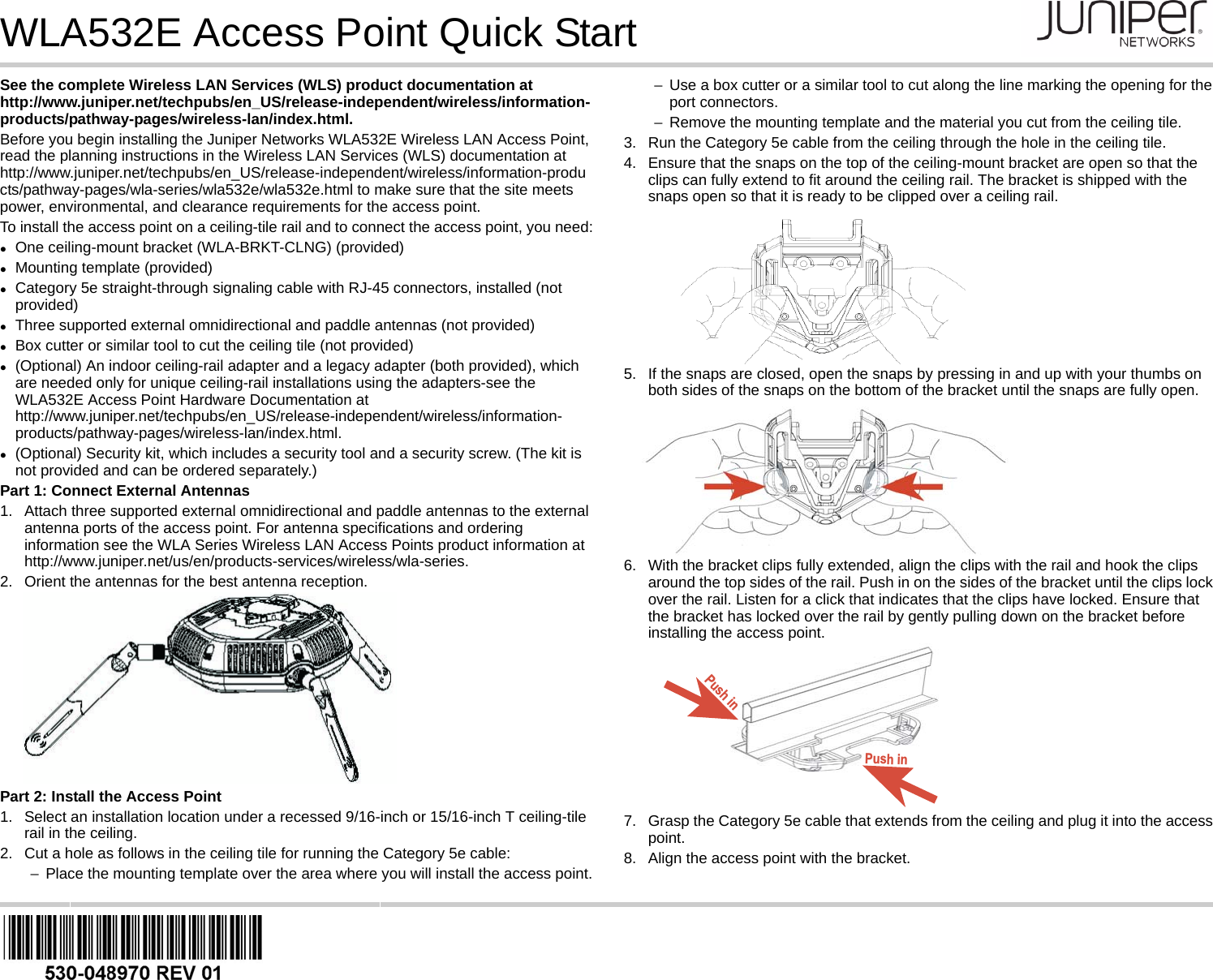 WLA532E Access Point Quick StartSee the complete Wireless LAN Services (WLS) product documentation at http://www.juniper.net/techpubs/en_US/release-independent/wireless/information-products/pathway-pages/wireless-lan/index.html.Before you begin installing the Juniper Networks WLA532E Wireless LAN Access Point, read the planning instructions in the Wireless LAN Services (WLS) documentation at http://www.juniper.net/techpubs/en_US/release-independent/wireless/information-products/pathway-pages/wla-series/wla532e/wla532e.html to make sure that the site meets power, environmental, and clearance requirements for the access point.To install the access point on a ceiling-tile rail and to connect the access point, you need:One ceiling-mount bracket (WLA-BRKT-CLNG) (provided)Mounting template (provided)Category 5e straight-through signaling cable with RJ-45 connectors, installed (not provided)Three supported external omnidirectional and paddle antennas (not provided)Box cutter or similar tool to cut the ceiling tile (not provided)(Optional) An indoor ceiling-rail adapter and a legacy adapter (both provided), which are needed only for unique ceiling-rail installations using the adapters-see the WLA532E Access Point Hardware Documentation at http://www.juniper.net/techpubs/en_US/release-independent/wireless/information-products/pathway-pages/wireless-lan/index.html.(Optional) Security kit, which includes a security tool and a security screw. (The kit is not provided and can be ordered separately.)Part 1: Connect External Antennas1. Attach three supported external omnidirectional and paddle antennas to the external antenna ports of the access point. For antenna specifications and ordering information see the WLA Series Wireless LAN Access Points product information at http://www.juniper.net/us/en/products-services/wireless/wla-series.2. Orient the antennas for the best antenna reception.Part 2: Install the Access Point1. Select an installation location under a recessed 9/16-inch or 15/16-inch T ceiling-tile rail in the ceiling.2. Cut a hole as follows in the ceiling tile for running the Category 5e cable:−Place the mounting template over the area where you will install the access point.−Use a box cutter or a similar tool to cut along the line marking the opening for the port connectors.−Remove the mounting template and the material you cut from the ceiling tile.3. Run the Category 5e cable from the ceiling through the hole in the ceiling tile.4. Ensure that the snaps on the top of the ceiling-mount bracket are open so that the clips can fully extend to fit around the ceiling rail. The bracket is shipped with the snaps open so that it is ready to be clipped over a ceiling rail.5. If the snaps are closed, open the snaps by pressing in and up with your thumbs on both sides of the snaps on the bottom of the bracket until the snaps are fully open.6. With the bracket clips fully extended, align the clips with the rail and hook the clips around the top sides of the rail. Push in on the sides of the bracket until the clips lock over the rail. Listen for a click that indicates that the clips have locked. Ensure that the bracket has locked over the rail by gently pulling down on the bracket before installing the access point.7. Grasp the Category 5e cable that extends from the ceiling and plug it into the access point.8. Align the access point with the bracket.Push inPush in