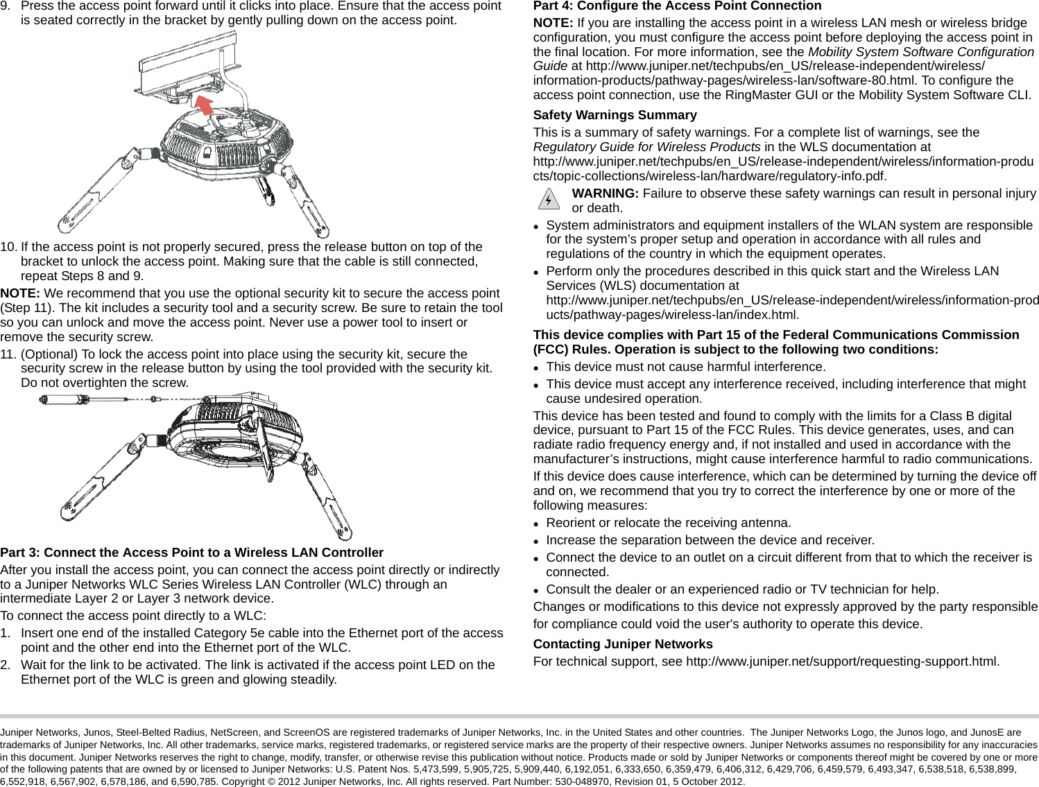 Juniper Networks, Junos, Steel-Belted Radius, NetScreen, and ScreenOS are registered trademarks of Juniper Networks, Inc. in the United States and other countries.  The Juniper Networks Logo, the Junos logo, and JunosE are trademarks of Juniper Networks, Inc. All other trademarks, service marks, registered trademarks, or registered service marks are the property of their respective owners. Juniper Networks assumes no responsibility for any inaccuracies in this document. Juniper Networks reserves the right to change, modify, transfer, or otherwise revise this publication without notice. Products made or sold by Juniper Networks or components thereof might be covered by one or more of the following patents that are owned by or licensed to Juniper Networks: U.S. Patent Nos. 5,473,599, 5,905,725, 5,909,440, 6,192,051, 6,333,650, 6,359,479, 6,406,312, 6,429,706, 6,459,579, 6,493,347, 6,538,518, 6,538,899, 6,552,918, 6,567,902, 6,578,186, and 6,590,785. Copyright © 2012 Juniper Networks, Inc. All rights reserved. Part Number: 530-048970, Revision 01, 5 October 2012.9. Press the access point forward until it clicks into place. Ensure that the access point is seated correctly in the bracket by gently pulling down on the access point.10. If the access point is not properly secured, press the release button on top of the bracket to unlock the access point. Making sure that the cable is still connected, repeat Steps 8 and 9. NOTE: We recommend that you use the optional security kit to secure the access point (Step 11). The kit includes a security tool and a security screw. Be sure to retain the tool so you can unlock and move the access point. Never use a power tool to insert or remove the security screw.11. (Optional) To lock the access point into place using the security kit, secure the security screw in the release button by using the tool provided with the security kit. Do not overtighten the screw.Part 3: Connect the Access Point to a Wireless LAN ControllerAfter you install the access point, you can connect the access point directly or indirectly to a Juniper Networks WLC Series Wireless LAN Controller (WLC) through an intermediate Layer 2 or Layer 3 network device.To connect the access point directly to a WLC:1. Insert one end of the installed Category 5e cable into the Ethernet port of the access point and the other end into the Ethernet port of the WLC.2. Wait for the link to be activated. The link is activated if the access point LED on the Ethernet port of the WLC is green and glowing steadily.Part 4: Configure the Access Point ConnectionNOTE: If you are installing the access point in a wireless LAN mesh or wireless bridge configuration, you must configure the access point before deploying the access point in the final location. For more information, see the Mobility System Software Configuration Guide at http://www.juniper.net/techpubs/en_US/release-independent/wireless/information-products/pathway-pages/wireless-lan/software-80.html. To configure the access point connection, use the RingMaster GUI or the Mobility System Software CLI.Safety Warnings SummaryThis is a summary of safety warnings. For a complete list of warnings, see the Regulatory Guide for Wireless Products in the WLS documentation at http://www.juniper.net/techpubs/en_US/release-independent/wireless/information-products/topic-collections/wireless-lan/hardware/regulatory-info.pdf. WARNING: Failure to observe these safety warnings can result in personal injury or death.System administrators and equipment installers of the WLAN system are responsible for the system’s proper setup and operation in accordance with all rules and regulations of the country in which the equipment operates.Perform only the procedures described in this quick start and the Wireless LAN Services (WLS) documentation at http://www.juniper.net/techpubs/en_US/release-independent/wireless/information-products/pathway-pages/wireless-lan/index.html. This device complies with Part 15 of the Federal Communications Commission (FCC) Rules. Operation is subject to the following two conditions:This device must not cause harmful interference.This device must accept any interference received, including interference that might cause undesired operation.This device has been tested and found to comply with the limits for a Class B digital device, pursuant to Part 15 of the FCC Rules. This device generates, uses, and can radiate radio frequency energy and, if not installed and used in accordance with the manufacturer’s instructions, might cause interference harmful to radio communications.If this device does cause interference, which can be determined by turning the device off and on, we recommend that you try to correct the interference by one or more of the following measures:Reorient or relocate the receiving antenna.Increase the separation between the device and receiver.Connect the device to an outlet on a circuit different from that to which the receiver is connected.Consult the dealer or an experienced radio or TV technician for help.Changes or modifications to this device not expressly approved by the party responsiblefor compliance could void the user&apos;s authority to operate this device.Contacting Juniper NetworksFor technical support, see http://www.juniper.net/support/requesting-support.html.