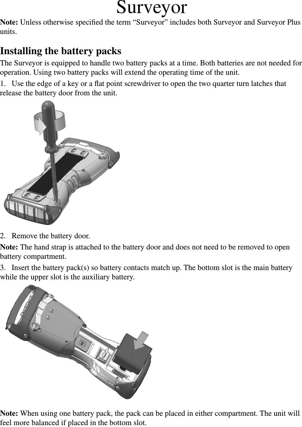 SurveyorNote: Unless otherwise speciﬁed the term “Surveyor” includes both Surveyor and Surveyor Plus units.Installing the battery packsThe Surveyor is equipped to handle two battery packs at a time. Both batteries are not needed for operation. Using two battery packs will extend the operating time of the unit.1.  Use the edge of a key or a ﬂat point screwdriver to open the two quarter turn latches that release the battery door from the unit.2.  Remove the battery door.Note: The hand strap is attached to the battery door and does not need to be removed to open battery compartment. 3.  Insert the battery pack(s) so battery contacts match up. The bottom slot is the main battery while the upper slot is the auxiliary battery.Note: When using one battery pack, the pack can be placed in either compartment. The unit will feel more balanced if placed in the bottom slot. 