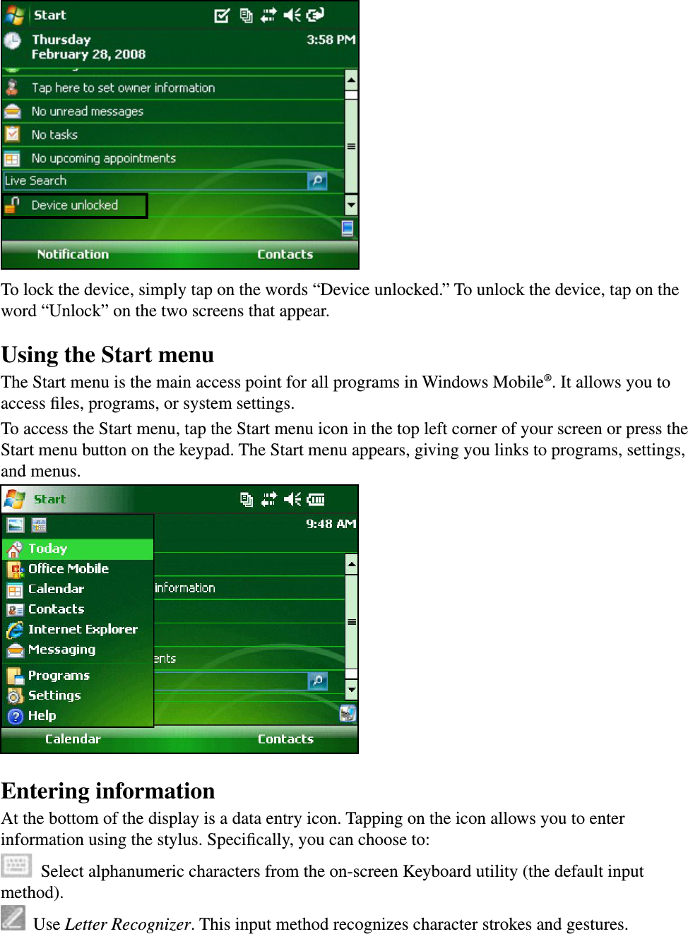 To lock the device, simply tap on the words “Device unlocked.” To unlock the device, tap on the word “Unlock” on the two screens that appear.Using the Start menuThe Start menu is the main access point for all programs in Windows Mobile®. It allows you to access ﬁles, programs, or system settings. To access the Start menu, tap the Start menu icon in the top left corner of your screen or press the Start menu button on the keypad. The Start menu appears, giving you links to programs, settings, and menus.Entering informationAt the bottom of the display is a data entry icon. Tapping on the icon allows you to enter information using the stylus. Speciﬁcally, you can choose to:  Select alphanumeric characters from the on-screen Keyboard utility (the default input method).  Use Letter Recognizer. This input method recognizes character strokes and gestures. 