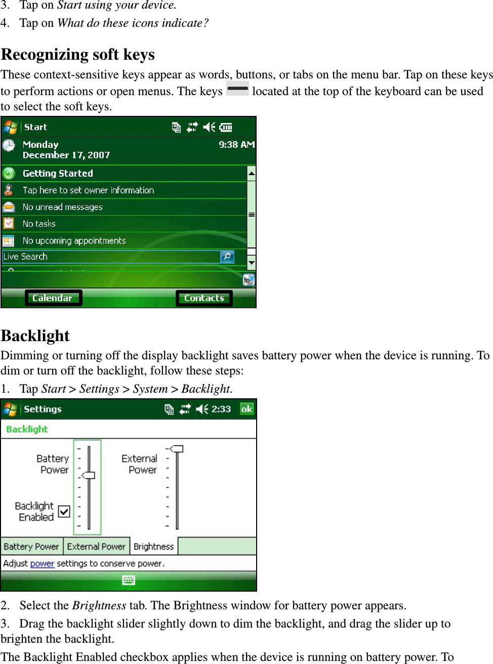 3.  Tap on Start using your device.4.  Tap on What do these icons indicate?Recognizing soft keys These context-sensitive keys appear as words, buttons, or tabs on the menu bar. Tap on these keys to perform actions or open menus. The keys   located at the top of the keyboard can be used to select the soft keys.BacklightDimming or turning off the display backlight saves battery power when the device is running. To dim or turn off the backlight, follow these steps: 1.  Tap Start &gt; Settings &gt; System &gt; Backlight. 2.  Select the Brightness tab. The Brightness window for battery power appears.3.  Drag the backlight slider slightly down to dim the backlight, and drag the slider up to brighten the backlight. The Backlight Enabled checkbox applies when the device is running on battery power. To 