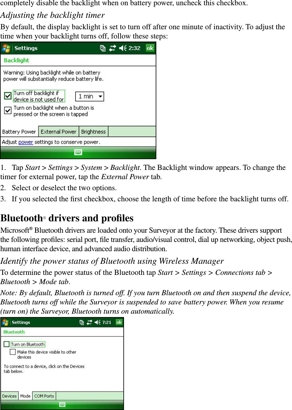 completely disable the backlight when on battery power, uncheck this checkbox.Adjusting the backlight timerBy default, the display backlight is set to turn off after one minute of inactivity. To adjust the time when your backlight turns off, follow these steps:1.  Tap Start &gt; Settings &gt; System &gt; Backlight. The Backlight window appears. To change the timer for external power, tap the External Power tab.2.  Select or deselect the two options.3.  If you selected the ﬁrst checkbox, choose the length of time before the backlight turns off.Bluetooth® drivers and proﬁlesMicrosoft® Bluetooth drivers are loaded onto your Surveyor at the factory. These drivers support the following proﬁles: serial port, ﬁle transfer, audio/visual control, dial up networking, object push, human interface device, and advanced audio distribution.Identify the power status of Bluetooth using Wireless ManagerTo determine the power status of the Bluetooth tap Start &gt; Settings &gt; Connections tab &gt; Bluetooth &gt; Mode tab.Note: By default, Bluetooth is turned off. If you turn Bluetooth on and then suspend the device, Bluetooth turns off while the Surveyor is suspended to save battery power. When you resume (turn on) the Surveyor, Bluetooth turns on automatically.