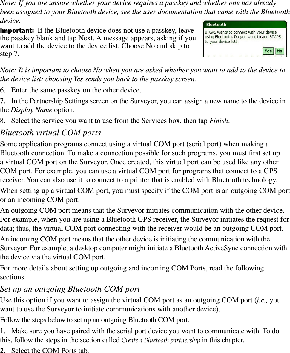 Note: If you are unsure whether your device requires a passkey and whether one has already been assigned to your Bluetooth device, see the user documentation that came with the Bluetooth device. Important:  If the Bluetooth device does not use a passkey, leave  the passkey blank and tap Next. A message appears, asking if you want to add the device to the device list. Choose No and skip to step 7. Note: It is important to choose No when you are asked whether you want to add to the device to the device list; choosing Yes sends you back to the passkey screen. 6.  Enter the same passkey on the other device. 7.  In the Partnership Settings screen on the Surveyor, you can assign a new name to the device in the Display Name option.8.  Select the service you want to use from the Services box, then tap Finish.Bluetooth virtual COM portsSome application programs connect using a virtual COM port (serial port) when making a Bluetooth connection. To make a connection possible for such programs, you must ﬁrst set up a virtual COM port on the Surveyor. Once created, this virtual port can be used like any other COM port. For example, you can use a virtual COM port for programs that connect to a GPS receiver. You can also use it to connect to a printer that is enabled with Bluetooth technology. When setting up a virtual COM port, you must specify if the COM port is an outgoing COM port or an incoming COM port. An outgoing COM port means that the Surveyor initiates communication with the other device. For example, when you are using a Bluetooth GPS receiver, the Surveyor initiates the request for data; thus, the virtual COM port connecting with the receiver would be an outgoing COM port. An incoming COM port means that the other device is initiating the communication with the Surveyor. For example, a desktop computer might initiate a Bluetooth ActiveSync connection with the device via the virtual COM port.For more details about setting up outgoing and incoming COM Ports, read the following sections. Set up an outgoing Bluetooth COM portUse this option if you want to assign the virtual COM port as an outgoing COM port (i.e., you want to use the Surveyor to initiate communications with another device). Follow the steps below to set up an outgoing Bluetooth COM port. 1.  Make sure you have paired with the serial port device you want to communicate with. To do this, follow the steps in the section called Create a Bluetooth partnership in this chapter. 2.  Select the COM Ports tab. 