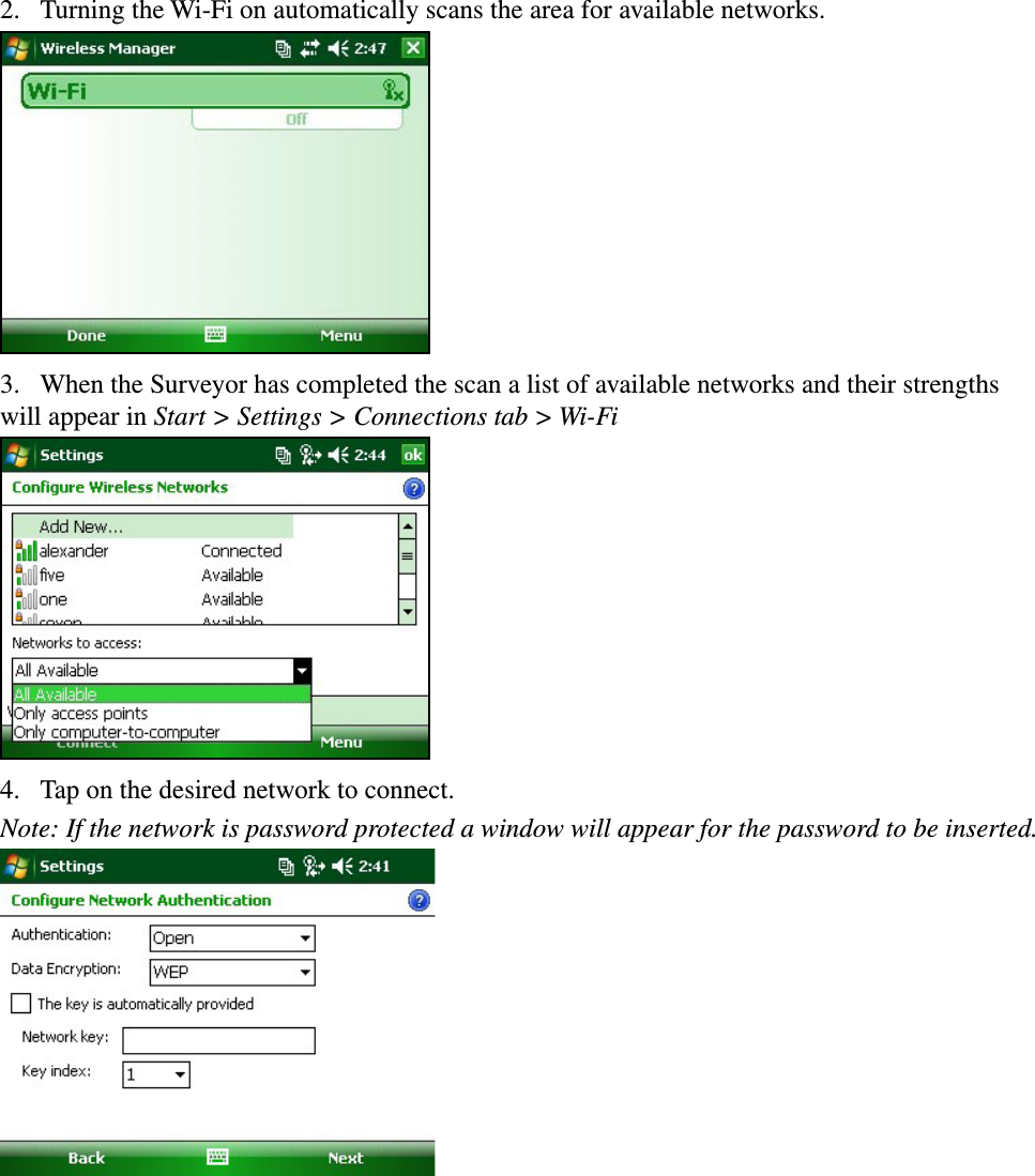 2.  Turning the Wi-Fi on automatically scans the area for available networks.3.  When the Surveyor has completed the scan a list of available networks and their strengths will appear in Start &gt; Settings &gt; Connections tab &gt; Wi-Fi 4.  Tap on the desired network to connect.Note: If the network is password protected a window will appear for the password to be inserted. 