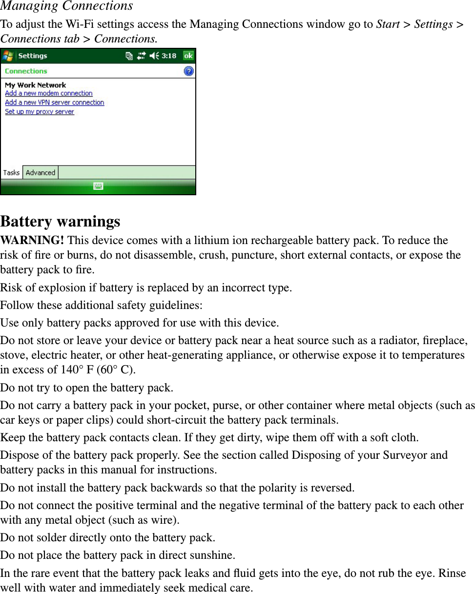 Managing ConnectionsTo adjust the Wi-Fi settings access the Managing Connections window go to Start &gt; Settings &gt; Connections tab &gt; Connections.Battery warningsWARNING! This device comes with a lithium ion rechargeable battery pack. To reduce the risk of ﬁre or burns, do not disassemble, crush, puncture, short external contacts, or expose the battery pack to ﬁre.Risk of explosion if battery is replaced by an incorrect type.Follow these additional safety guidelines:Use only battery packs approved for use with this device.Do not store or leave your device or battery pack near a heat source such as a radiator, ﬁreplace, stove, electric heater, or other heat-generating appliance, or otherwise expose it to temperatures in excess of 140° F (60° C). Do not try to open the battery pack.Do not carry a battery pack in your pocket, purse, or other container where metal objects (such as car keys or paper clips) could short-circuit the battery pack terminals.Keep the battery pack contacts clean. If they get dirty, wipe them off with a soft cloth. Dispose of the battery pack properly. See the section called Disposing of your Surveyor and battery packs in this manual for instructions.Do not install the battery pack backwards so that the polarity is reversed.Do not connect the positive terminal and the negative terminal of the battery pack to each other with any metal object (such as wire).Do not solder directly onto the battery pack.Do not place the battery pack in direct sunshine. In the rare event that the battery pack leaks and ﬂuid gets into the eye, do not rub the eye. Rinse well with water and immediately seek medical care.