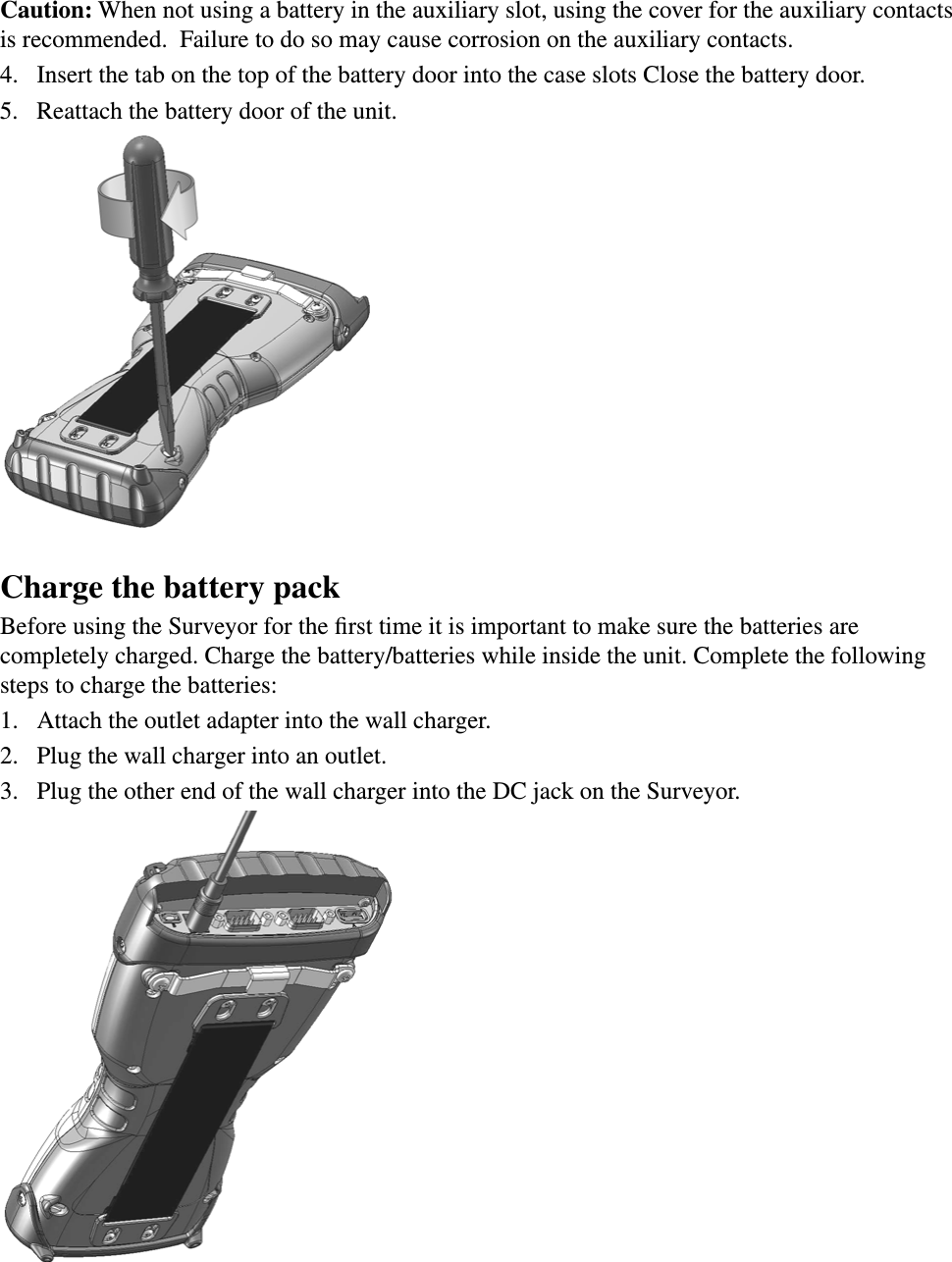 Caution: When not using a battery in the auxiliary slot, using the cover for the auxiliary contacts is recommended.  Failure to do so may cause corrosion on the auxiliary contacts. 4.  Insert the tab on the top of the battery door into the case slots Close the battery door.5.  Reattach the battery door of the unit.Charge the battery packBefore using the Surveyor for the ﬁrst time it is important to make sure the batteries are completely charged. Charge the battery/batteries while inside the unit. Complete the following steps to charge the batteries:1.  Attach the outlet adapter into the wall charger.2.  Plug the wall charger into an outlet. 3.  Plug the other end of the wall charger into the DC jack on the Surveyor.