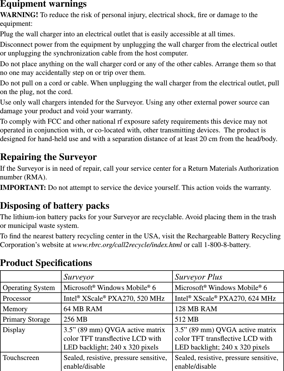 Equipment warningsWARNING! To reduce the risk of personal injury, electrical shock, ﬁre or damage to the equipment:Plug the wall charger into an electrical outlet that is easily accessible at all times.Disconnect power from the equipment by unplugging the wall charger from the electrical outlet or unplugging the synchronization cable from the host computer.Do not place anything on the wall charger cord or any of the other cables. Arrange them so that no one may accidentally step on or trip over them.Do not pull on a cord or cable. When unplugging the wall charger from the electrical outlet, pull on the plug, not the cord.Use only wall chargers intended for the Surveyor. Using any other external power source can damage your product and void your warranty. To comply with FCC and other national rf exposure safety requirements this device may not operated in conjunction with, or co-located with, other transmitting devices.  The product is designed for hand-held use and with a separation distance of at least 20 cm from the head/body.Repairing the Surveyor If the Surveyor is in need of repair, call your service center for a Return Materials Authorization number (RMA). IMPORTANT: Do not attempt to service the device yourself. This action voids the warranty.Disposing of battery packsThe lithium-ion battery packs for your Surveyor are recyclable. Avoid placing them in the trash or municipal waste system.To ﬁnd the nearest battery recycling center in the USA, visit the Rechargeable Battery Recycling Corporation’s website at www.rbrc.org/call2recycle/index.html or call 1-800-8-battery. Product SpeciﬁcationsSurveyor Surveyor PlusOperating System Microsoft® Windows Mobile® 6 Microsoft® Windows Mobile® 6Processor Intel® XScale® PXA270, 520 MHz Intel® XScale® PXA270, 624 MHz Memory 64 MB RAM 128 MB RAMPrimary Storage 256 MB 512 MB Display 3.5” (89 mm) QVGA active matrix color TFT transﬂective LCD with LED backlight; 240 x 320 pixels3.5” (89 mm) QVGA active matrix color TFT transﬂective LCD with LED backlight; 240 x 320 pixelsTouchscreen Sealed, resistive, pressure sensitive, enable/disableSealed, resistive, pressure sensitive, enable/disable