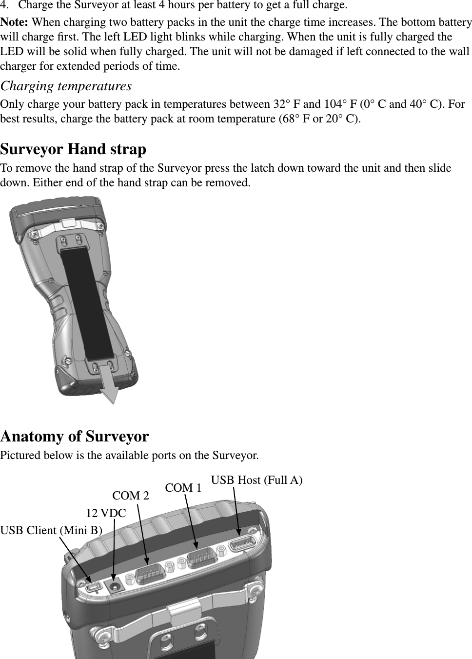 4.  Charge the Surveyor at least 4 hours per battery to get a full charge. Note: When charging two battery packs in the unit the charge time increases. The bottom battery will charge ﬁrst. The left LED light blinks while charging. When the unit is fully charged the LED will be solid when fully charged. The unit will not be damaged if left connected to the wall charger for extended periods of time. Charging temperaturesOnly charge your battery pack in temperatures between 32° F and 104° F (0° C and 40° C). For best results, charge the battery pack at room temperature (68° F or 20° C).Surveyor Hand strapTo remove the hand strap of the Surveyor press the latch down toward the unit and then slide down. Either end of the hand strap can be removed.Anatomy of SurveyorPictured below is the available ports on the Surveyor.USB Client (Mini B)12 VDCCOM 2USB Host (Full A)COM 1