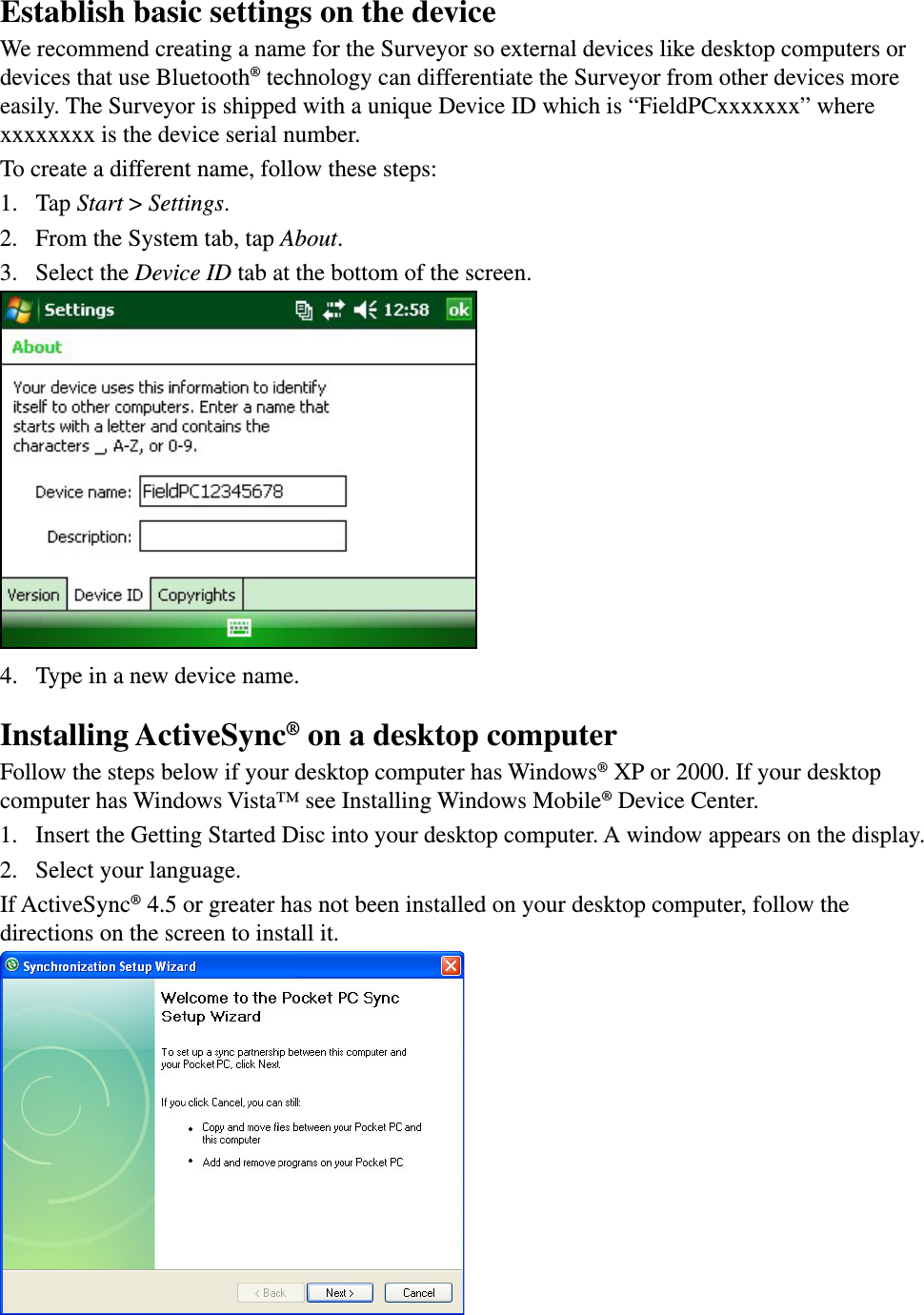 Establish basic settings on the deviceWe recommend creating a name for the Surveyor so external devices like desktop computers or devices that use Bluetooth® technology can differentiate the Surveyor from other devices more easily. The Surveyor is shipped with a unique Device ID which is “FieldPCxxxxxxx” where xxxxxxxx is the device serial number.To create a different name, follow these steps:1.  Tap Start &gt; Settings.2.  From the System tab, tap About. 3.  Select the Device ID tab at the bottom of the screen.4.  Type in a new device name.Installing ActiveSync® on a desktop computerFollow the steps below if your desktop computer has Windows® XP or 2000. If your desktop computer has Windows Vista™ see Installing Windows Mobile® Device Center.1.  Insert the Getting Started Disc into your desktop computer. A window appears on the display.2.  Select your language. If ActiveSync® 4.5 or greater has not been installed on your desktop computer, follow the directions on the screen to install it.