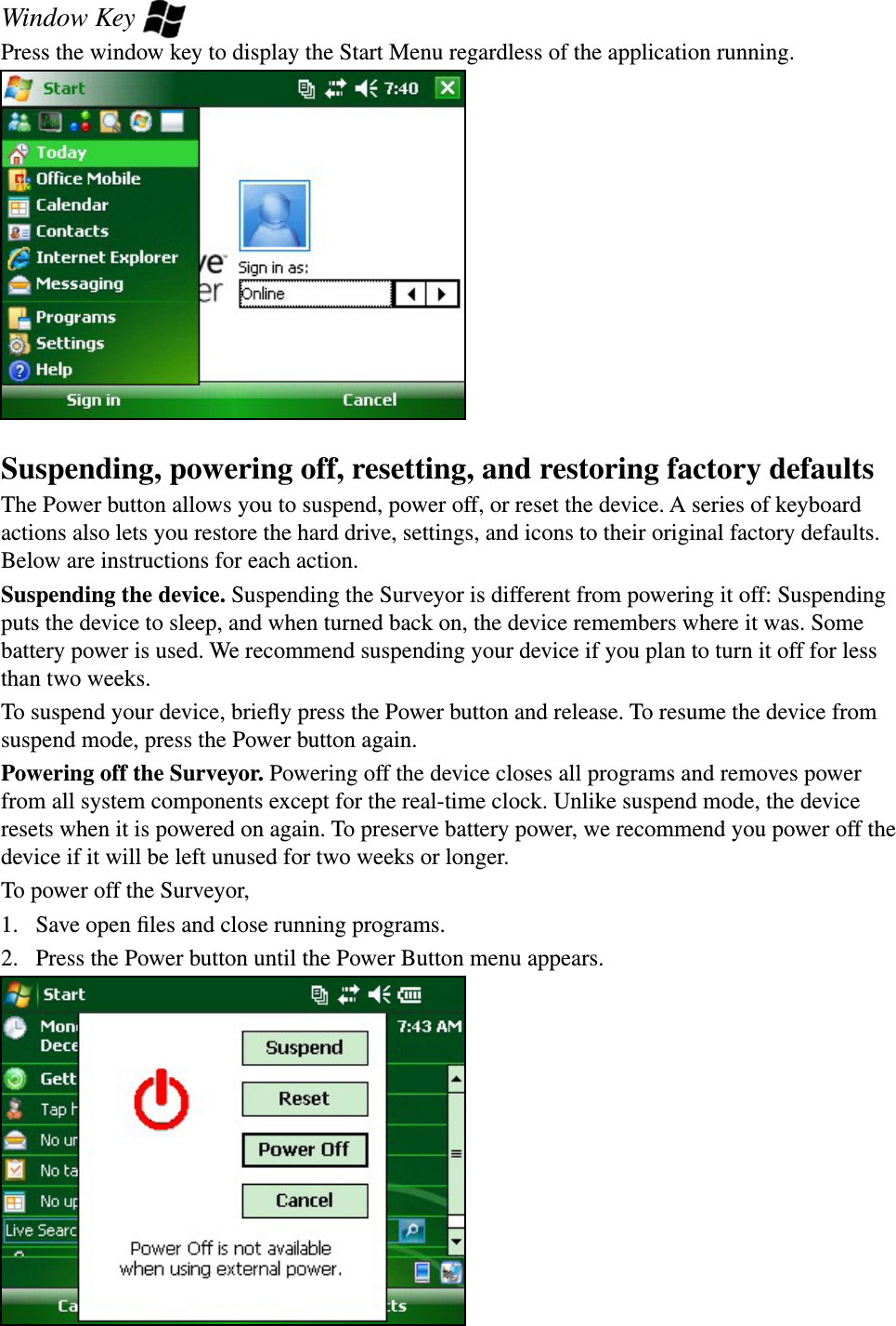 Window Key Press the window key to display the Start Menu regardless of the application running.Suspending, powering off, resetting, and restoring factory defaultsThe Power button allows you to suspend, power off, or reset the device. A series of keyboard actions also lets you restore the hard drive, settings, and icons to their original factory defaults. Below are instructions for each action. Suspending the device. Suspending the Surveyor is different from powering it off: Suspending puts the device to sleep, and when turned back on, the device remembers where it was. Some battery power is used. We recommend suspending your device if you plan to turn it off for less than two weeks.To suspend your device, brieﬂy press the Power button and release. To resume the device from suspend mode, press the Power button again. Powering off the Surveyor. Powering off the device closes all programs and removes power from all system components except for the real-time clock. Unlike suspend mode, the device resets when it is powered on again. To preserve battery power, we recommend you power off the device if it will be left unused for two weeks or longer.To power off the Surveyor,1.  Save open ﬁles and close running programs.2.  Press the Power button until the Power Button menu appears. 