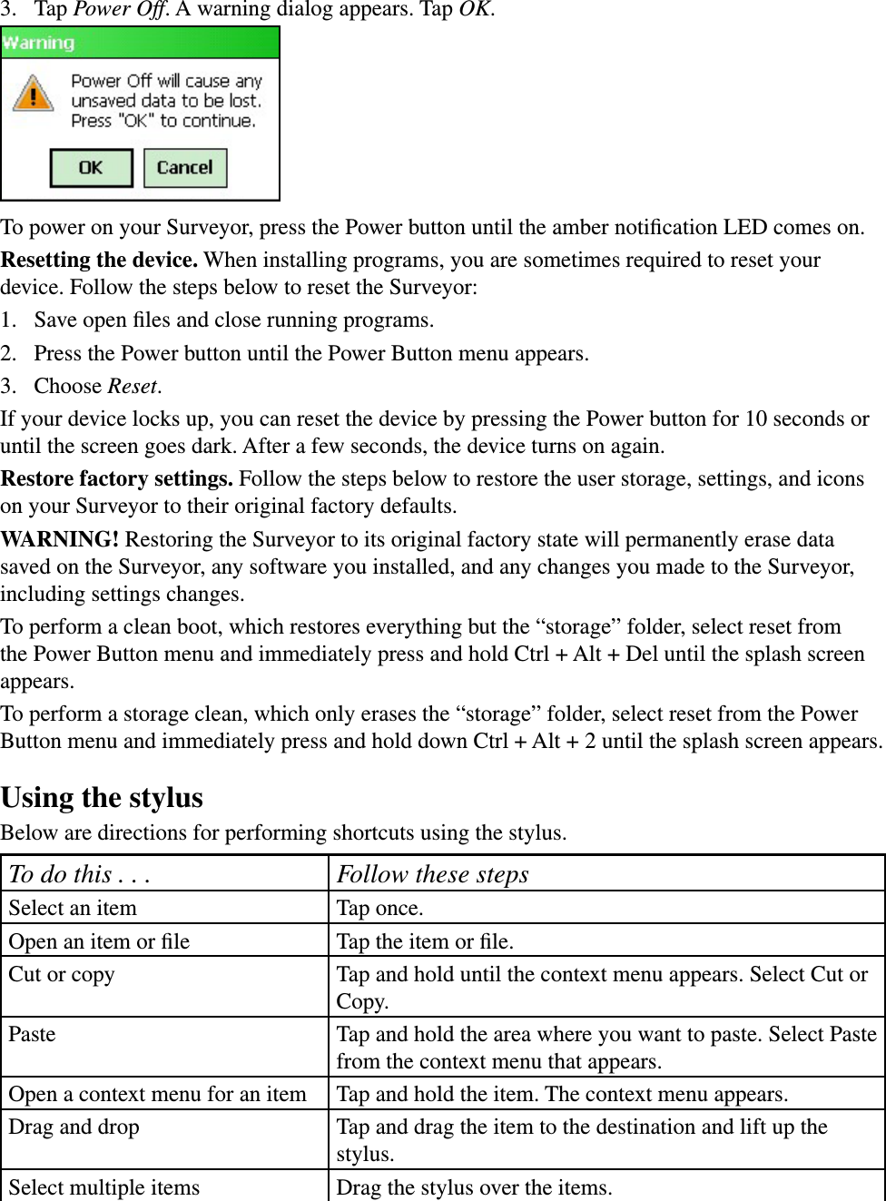 3.  Tap Power Off. A warning dialog appears. Tap OK. To power on your Surveyor, press the Power button until the amber notiﬁcation LED comes on.Resetting the device. When installing programs, you are sometimes required to reset your device. Follow the steps below to reset the Surveyor: 1.  Save open ﬁles and close running programs.2.  Press the Power button until the Power Button menu appears.3.  Choose Reset. If your device locks up, you can reset the device by pressing the Power button for 10 seconds or until the screen goes dark. After a few seconds, the device turns on again.Restore factory settings. Follow the steps below to restore the user storage, settings, and icons on your Surveyor to their original factory defaults.WARNING! Restoring the Surveyor to its original factory state will permanently erase data saved on the Surveyor, any software you installed, and any changes you made to the Surveyor, including settings changes.To perform a clean boot, which restores everything but the “storage” folder, select reset from the Power Button menu and immediately press and hold Ctrl + Alt + Del until the splash screen appears.To perform a storage clean, which only erases the “storage” folder, select reset from the Power Button menu and immediately press and hold down Ctrl + Alt + 2 until the splash screen appears.Using the stylusBelow are directions for performing shortcuts using the stylus.To do this . . . Follow these stepsSelect an item Tap once.Open an item or ﬁle Tap the item or ﬁle.Cut or copy Tap and hold until the context menu appears. Select Cut or Copy.Paste Tap and hold the area where you want to paste. Select Paste from the context menu that appears.Open a context menu for an item Tap and hold the item. The context menu appears.Drag and drop Tap and drag the item to the destination and lift up the stylus.Select multiple items Drag the stylus over the items.
