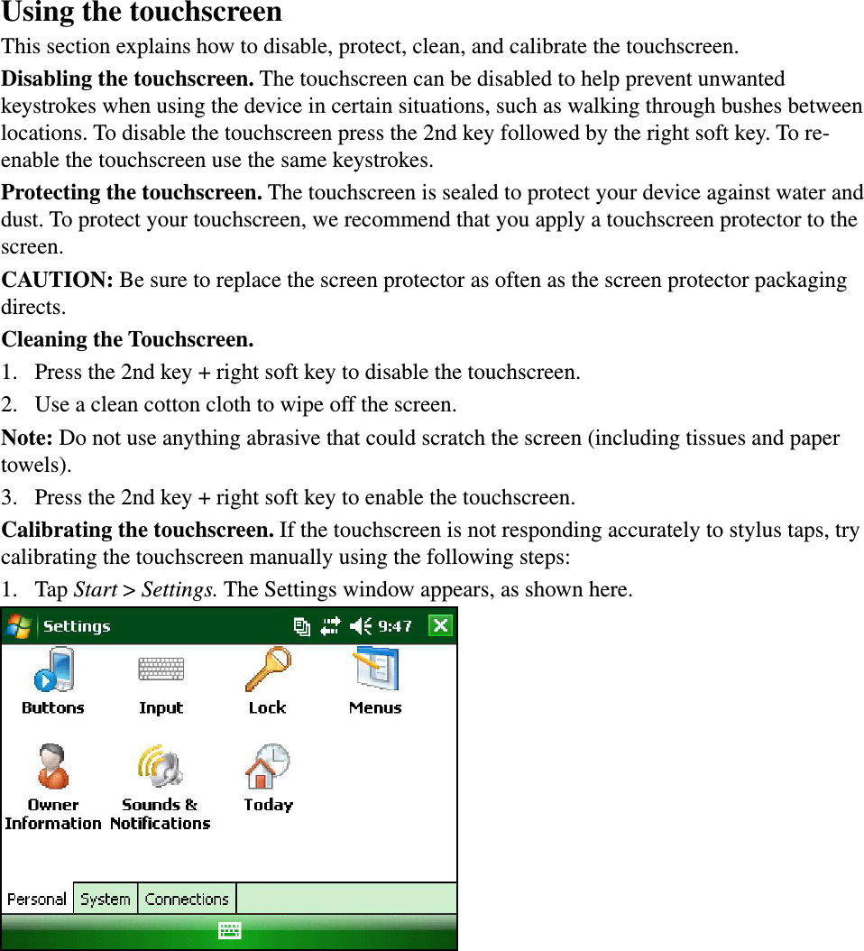 Using the touchscreenThis section explains how to disable, protect, clean, and calibrate the touchscreen.Disabling the touchscreen. The touchscreen can be disabled to help prevent unwanted keystrokes when using the device in certain situations, such as walking through bushes between locations. To disable the touchscreen press the 2nd key followed by the right soft key. To re-enable the touchscreen use the same keystrokes.Protecting the touchscreen. The touchscreen is sealed to protect your device against water and dust. To protect your touchscreen, we recommend that you apply a touchscreen protector to the screen. CAUTION: Be sure to replace the screen protector as often as the screen protector packaging directs.Cleaning the Touchscreen.1.  Press the 2nd key + right soft key to disable the touchscreen.2.  Use a clean cotton cloth to wipe off the screen. Note: Do not use anything abrasive that could scratch the screen (including tissues and paper towels). 3.  Press the 2nd key + right soft key to enable the touchscreen.Calibrating the touchscreen. If the touchscreen is not responding accurately to stylus taps, try calibrating the touchscreen manually using the following steps: 1.  Tap Start &gt; Settings. The Settings window appears, as shown here. 