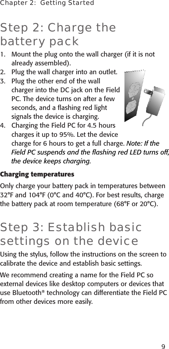 Step 2: Charge the  battery packMount the plug onto the wall charger (if it is not already assembled).Plug the wall charger into an outlet. Plug the other end of the wall charger into the DC jack on the Field PC. The device turns on after a few seconds, and a ﬂashing red light signals the device is charging.Charging the Field PC for 4.5 hours charges it up to 95%. Let the device charge for 6 hours to get a full charge. Note: If the Field PC suspends and the ﬂashing red LED turns off, the device keeps charging.Charging temperaturesOnly charge your battery pack in temperatures between 32°F and 104°F (0°C and 40°C). For best results, charge the battery pack at room temperature (68°F or 20°C).Step 3: Establish basic settings on the deviceUsing the stylus, follow the instructions on the screen to calibrate the device and establish basic settings. We recommend creating a name for the Field PC so external devices like desktop computers or devices that use Bluetooth® technology can differentiate the Field PC  from other devices more easily.1.2.3.4.Chapter 2:  Getting Started9
