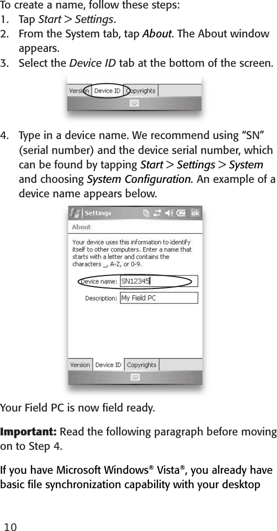 To create a name, follow these steps:Tap Start &gt; Settings.From the System tab, tap About. The About window appears.Select the Device ID tab at the bottom of the screen.Type in a device name. We recommend using “SN” (serial number) and the device serial number, which can be found by tapping Start &gt; Settings &gt; System and choosing System Conﬁguration. An example of a device name appears below. Your Field PC is now ﬁeld ready. Important: Read the following paragraph before moving on to Step 4. If you have Microsoft Windows® Vista®, you already have basic ﬁle synchronization capability with your desktop 1.2.3.4.10