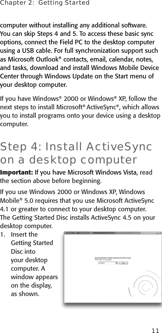 computer without installing any additional software. You can skip Steps 4 and 5. To access these basic sync options, connect the Field PC to the desktop computer using a USB cable. For full synchronization support such as Microsoft Outlook® contacts, email, calendar, notes, and tasks, download and install Windows Mobile Device Center through Windows Update on the Start menu of your desktop computer.If you have Windows® 2000 or Windows® XP, follow the next steps to install Microsoft® ActiveSync®, which allows you to install programs onto your device using a desktop computer. Step 4: Install ActiveSync on a desktop computerImportant: If you have Microsoft Windows Vista, read the section above before beginning.If you use Windows 2000 or Windows XP, Windows Mobile® 5.0 requires that you use Microsoft ActiveSync 4.1 or greater to connect to your desktop computer. The Getting Started Disc installs ActiveSync  4.5 on your desktop computer. Insert the Getting Started Disc into your desktop computer. A window appears on the display, as shown.1.Chapter 2:  Getting Started11