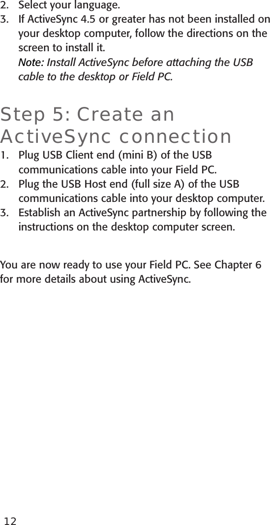 Select your language. If ActiveSync 4.5 or greater has not been installed on your desktop computer, follow the directions on the screen to install it. Note: Install ActiveSync before attaching the USB cable to the desktop or Field PC.Step 5: Create an ActiveSync connectionPlug USB Client end (mini B) of the USB communications cable into your Field PC.Plug the USB Host end (full size A) of the USB communications cable into your desktop computer.Establish an ActiveSync partnership by following the instructions on the desktop computer screen.You are now ready to use your Field PC. See Chapter 6 for more details about using ActiveSync. 2.3.1.2.3.12