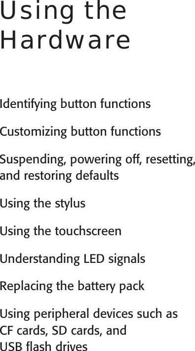 User’s GuideUsing the HardwareIdentifying button functionsCustomizing button functionsSuspending, powering off, resetting, and restoring defaults Using the stylusUsing the touchscreenUnderstanding LED signalsReplacing the battery packUsing peripheral devices such as  CF cards, SD cards, and  USB ﬂash drives3