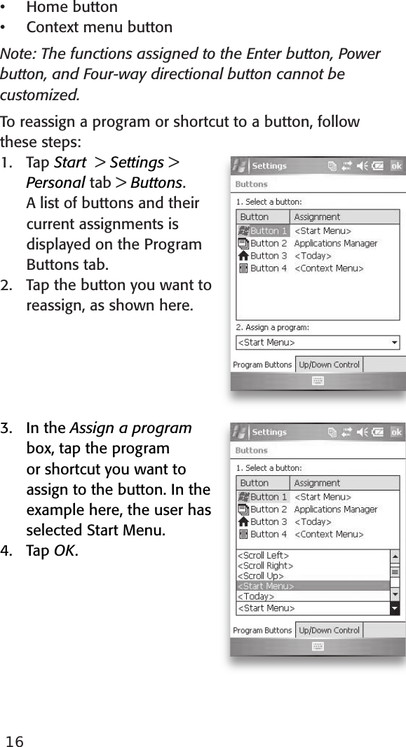 16Home buttonContext menu buttonNote: The functions assigned to the Enter button, Power button, and Four-way directional button cannot be customized.To reassign a program or shortcut to a button, follow these steps:1.   Tap Start  &gt; Settings &gt; Personal tab &gt; Buttons. A list of buttons and their current assignments is displayed on the Program Buttons tab. 2.   Tap the button you want to reassign, as shown here.  3.   In the Assign a program box, tap the program or shortcut you want to assign to the button. In the example here, the user has selected Start Menu.4.   Tap OK.••