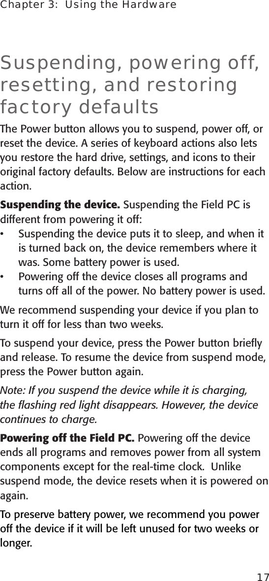 Chapter 3:  Using the Hardware17Suspending, powering off, resetting, and restoring factory defaultsThe Power button allows you to suspend, power off, or reset the device. A series of keyboard actions also lets you restore the hard drive, settings, and icons to their original factory defaults. Below are instructions for each action. Suspending the device. Suspending the Field PC is different from powering it off: Suspending the device puts it to sleep, and when it is turned back on, the device remembers where it was. Some battery power is used. Powering off the device closes all programs and turns off all of the power. No battery power is used.We recommend suspending your device if you plan to turn it off for less than two weeks.To suspend your device, press the Power button brieﬂy and release. To resume the device from suspend mode, press the Power button again. Note: If you suspend the device while it is charging, the ﬂashing red light disappears. However, the device continues to charge.Powering off the Field PC. Powering off the device ends all programs and removes power from all system components except for the real-time clock.  Unlike suspend mode, the device resets when it is powered on again. To preserve battery power, we recommend you power off the device if it will be left unused for two weeks or longer.••