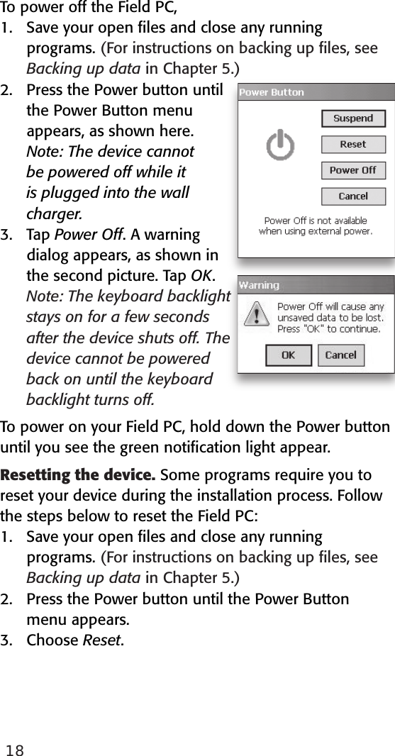 18To power off the Field PC,1.  Save your open ﬁles and close any running programs. (For instructions on backing up ﬁles, see Backing up data in Chapter 5.)2.  Press the Power button until the Power Button menu appears, as shown here.  Note: The device cannot be powered off while it is plugged into the wall charger.3.  Tap Power Off. A warning dialog appears, as shown in the second picture. Tap OK.   Note: The keyboard backlight stays on for a few seconds after the device shuts off. The device cannot be powered back on until the keyboard backlight turns off. To power on your Field PC, hold down the Power button until you see the green notiﬁcation light appear.  Resetting the device. Some programs require you to reset your device during the installation process. Follow the steps below to reset the Field PC: 1.  Save your open ﬁles and close any running programs. (For instructions on backing up ﬁles, see Backing up data in Chapter 5.)2.  Press the Power button until the Power Button   menu appears.3.  Choose Reset. 