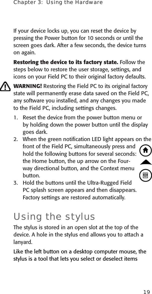 Chapter 3:  Using the Hardware19If your device locks up, you can reset the device by pressing the Power button for 10 seconds or until the screen goes dark. After a few seconds, the device turns on again.Restoring the device to its factory state. Follow the steps below to restore the user storage, settings, and icons on your Field PC to their original factory defaults.WARNING! Restoring the Field PC to its original factory state will permanently erase data saved on the Field PC, any software you installed, and any changes you made to the Field PC, including settings changes.1.   Reset the device from the power button menu or by holding down the power button until the display goes dark.2.  When the green notiﬁcation LED light appears on the front of the Field PC, simultaneously press and hold the following buttons for several seconds: the Home button, the up arrow on the Four-way directional button, and the Context menu button.3.  Hold the buttons until the Ultra-Rugged Field PC splash screen appears and then disappears. Factory settings are restored automatically.Using the stylusThe stylus is stored in an open slot at the top of the device. A hole in the stylus end allows you to attach a lanyard.Like the left button on a desktop computer mouse, the stylus is a tool that lets you select or deselect items 