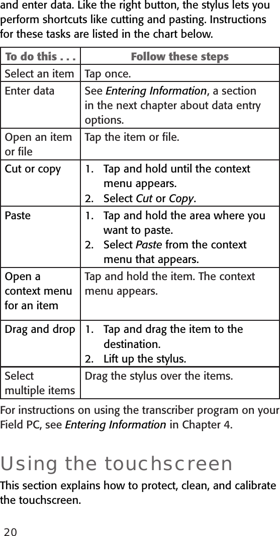 20and enter data. Like the right button, the stylus lets you perform shortcuts like cutting and pasting. Instructions for these tasks are listed in the chart below.To do this . . . Follow these stepsSelect an item Tap once.Enter data See Entering Information, a section in the next chapter about data entry options. Open an item or ﬁleTap the item or ﬁle.Cut or copy Tap and hold until the context menu appears. Select Cut or Copy.1.2.Paste Tap and hold the area where you want to paste. Select Paste from the context menu that appears.1.2.Open a context menufor an itemTap and hold the item. The context  menu appears.Drag and drop Tap and drag the item to the destination.Lift up the stylus. 1.2.Select multiple itemsDrag the stylus over the items.For instructions on using the transcriber program on your Field PC, see Entering Information in Chapter 4.Using the touchscreenThis section explains how to protect, clean, and calibrate the touchscreen.
