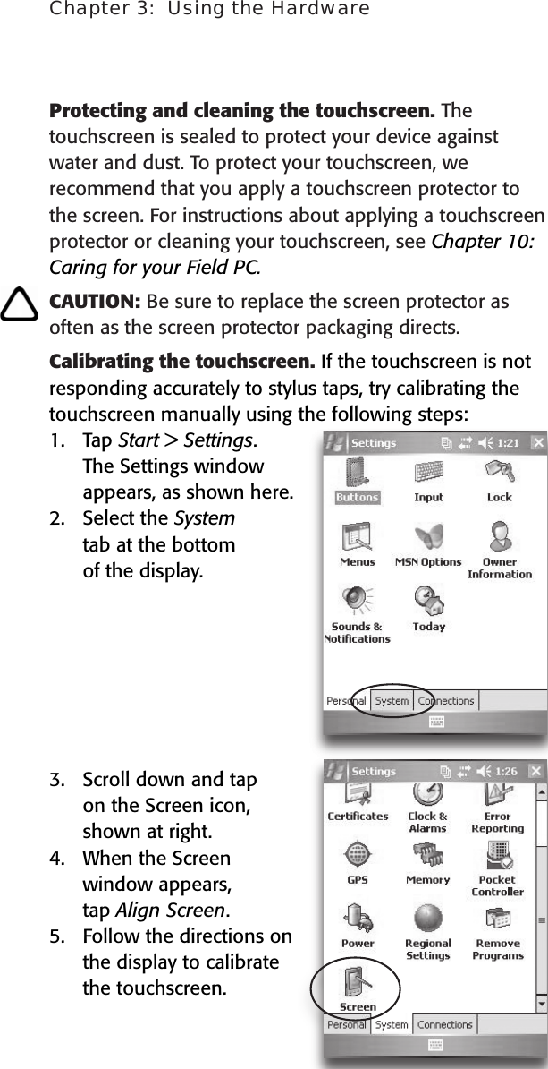 Chapter 3:  Using the Hardware21Protecting and cleaning the touchscreen. The touchscreen is sealed to protect your device against water and dust. To protect your touchscreen, we recommend that you apply a touchscreen protector to the screen. For instructions about applying a touchscreen protector or cleaning your touchscreen, see Chapter 10: Caring for your Field PC. CAUTION: Be sure to replace the screen protector as often as the screen protector packaging directs.Calibrating the touchscreen. If the touchscreen is not responding accurately to stylus taps, try calibrating the touchscreen manually using the following steps: 1.  Tap Start &gt; Settings.   The Settings window   appears, as shown here. 2.  Select the System   tab at the bottom   of the display.  3.  Scroll down and tap  on the Screen icon,   shown at right. 4.  When the Screen   window appears,   tap Align Screen. 5.  Follow the directions on the display to calibrate the touchscreen.