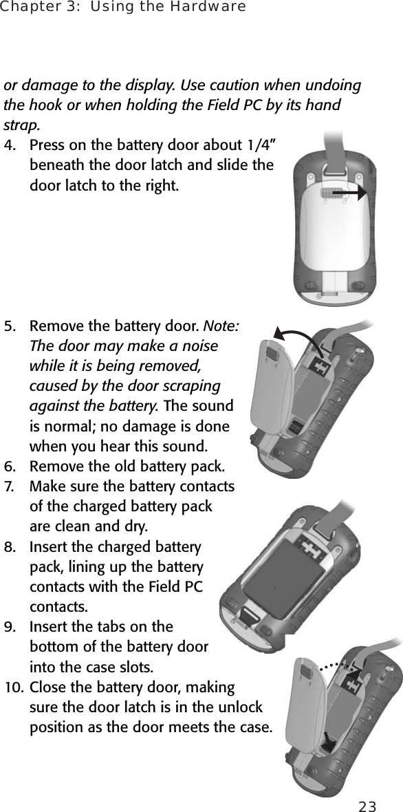 Chapter 3:  Using the Hardware23or damage to the display. Use caution when undoing the hook or when holding the Field PC by its hand strap.4.  Press on the battery door about 1/4” beneath the door latch and slide the door latch to the right.  5.  Remove the battery door. Note: The door may make a noise while it is being removed, caused by the door scraping against the battery. The sound is normal; no damage is done when you hear this sound. 6.   Remove the old battery pack.7.  Make sure the battery contacts of the charged battery pack are clean and dry. 8.  Insert the charged battery pack, lining up the battery contacts with the Field PC contacts. 9.  Insert the tabs on the bottom of the battery door into the case slots.10. Close the battery door, making sure the door latch is in the unlock position as the door meets the case.