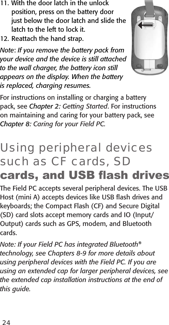 2411. With the door latch in the unlock position, press on the battery door just below the door latch and slide the latch to the left to lock it.12. Reattach the hand strap.Note: If you remove the battery pack from your device and the device is still attached to the wall charger, the battery icon still appears on the display. When the battery is replaced, charging resumes.For instructions on installing or charging a battery pack, see Chapter 2: Getting Started. For instructions on maintaining and caring for your battery pack, see Chapter 8: Caring for your Field PC.Using peripheral devices such as CF cards, SD cards, and USB ash drivesThe Field PC accepts several peripheral devices. The USB Host (mini A) accepts devices like USB ﬂash drives and keyboards; the Compact Flash (CF) and Secure Digital (SD) card slots accept memory cards and IO (Input/Output) cards such as GPS, modem, and Bluetooth cards. Note: If your Field PC has integrated Bluetooth® technology, see Chapters 8-9 for more details about using peripheral devices with the Field PC. If you are using an extended cap for larger peripheral devices, see the extended cap installation instructions at the end of this guide.