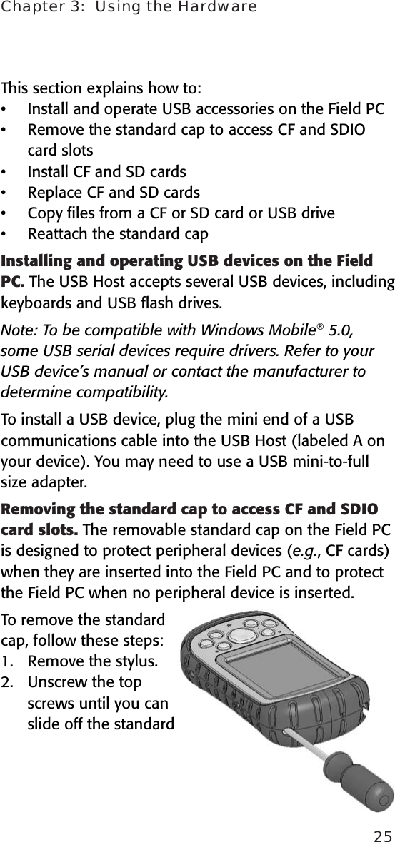 Chapter 3:  Using the Hardware25This section explains how to:Install and operate USB accessories on the Field PCRemove the standard cap to access CF and SDIO card slotsInstall CF and SD cards Replace CF and SD cardsCopy ﬁles from a CF or SD card or USB driveReattach the standard cap   Installing and operating USB devices on the Field PC. The USB Host accepts several USB devices, including keyboards and USB ﬂash drives. Note: To be compatible with Windows Mobile® 5.0, some USB serial devices require drivers. Refer to your USB device’s manual or contact the manufacturer to determine compatibility. To install a USB device, plug the mini end of a USB communications cable into the USB Host (labeled A on your device). You may need to use a USB mini-to-full size adapter. Removing the standard cap to access CF and SDIO card slots. The removable standard cap on the Field PC is designed to protect peripheral devices (e.g., CF cards) when they are inserted into the Field PC and to protect the Field PC when no peripheral device is inserted. To remove the standard cap, follow these steps:1.  Remove the stylus.2.  Unscrew the top screws until you can slide off the standard ••••••