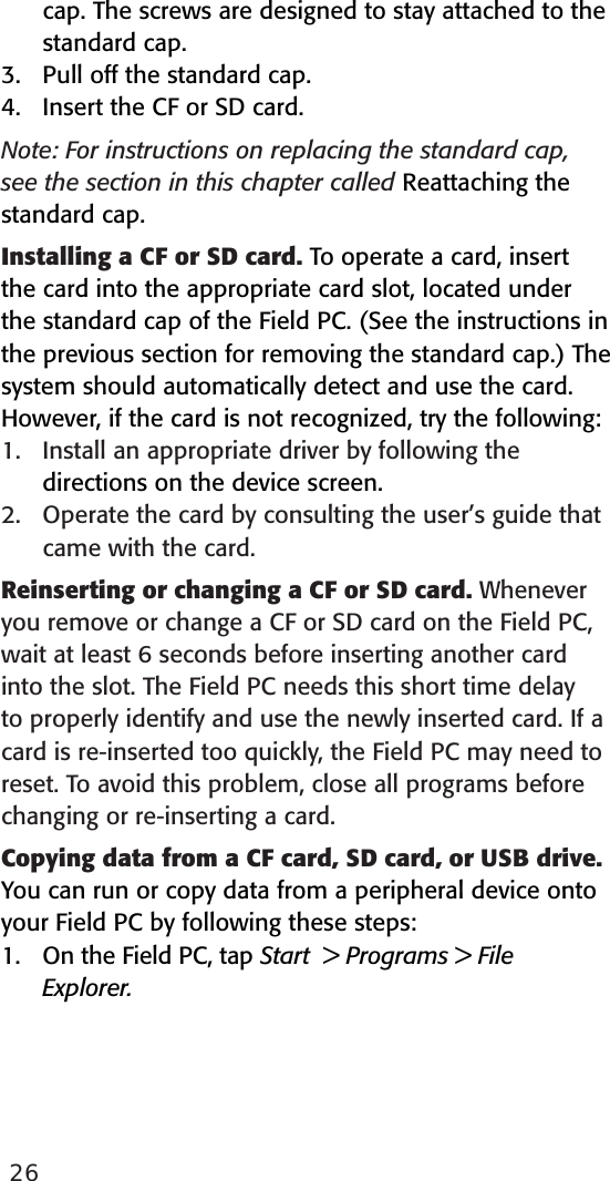 26cap. The screws are designed to stay attached to the standard cap.3.  Pull off the standard cap.4.  Insert the CF or SD card.Note: For instructions on replacing the standard cap, see the section in this chapter called Reattaching the standard cap. Installing a CF or SD card. To operate a card, insert the card into the appropriate card slot, located under the standard cap of the Field PC. (See the instructions in the previous section for removing the standard cap.) The system should automatically detect and use the card. However, if the card is not recognized, try the following:1.   Install an appropriate driver by following the   directions on the device screen. 2.   Operate the card by consulting the user’s guide that came with the card.Reinserting or changing a CF or SD card. Whenever you remove or change a CF or SD card on the Field PC, wait at least 6 seconds before inserting another card into the slot. The Field PC needs this short time delay to properly identify and use the newly inserted card. If a card is re-inserted too quickly, the Field PC may need to reset. To avoid this problem, close all programs before changing or re-inserting a card. Copying data from a CF card, SD card, or USB drive. You can run or copy data from a peripheral device onto your Field PC by following these steps:1.  On the Field PC, tap Start  &gt; Programs &gt; File   Explorer.